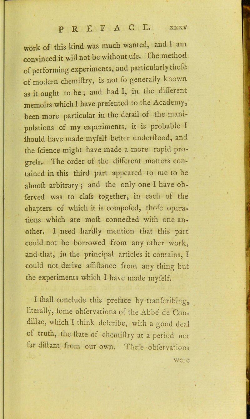 work of this kind was much wanted, and I am convinced it will not be without ufe. The method of performing experiments, and particularly thofe of modern chemiftry, is not fo generally known as it ought to be; and had I, in the different memoirs which I have prefented to the Academy, been more particular in the detail of the mani- pulations of my experiments, it is probable I Ihould have made myfelf better underftood, and the fcience might have made a more rapid pro- grefs. The order of the different matters con- tained in this third part appeared to me to be almofl arbitrary; and the only one I have ob- ferved was to clafs together, in each of the chapters of which it is compofed, thofe opera- tions which are moft conneded with one an- other. I need hardly mention that this part could not be borrowed from any other work, and that, in the principal articles it contains, I could not derive affiftance from any thing but the experiments which I have made myfelf. I fhall conclude this preface by tranfcribing, literally, fome obfervations of the Abbe de Con- dillac, which 1 think defcribe, with a good deal of truth, the ftate of chemiftry at a period not far diflant from our own. Thefe obfervations were