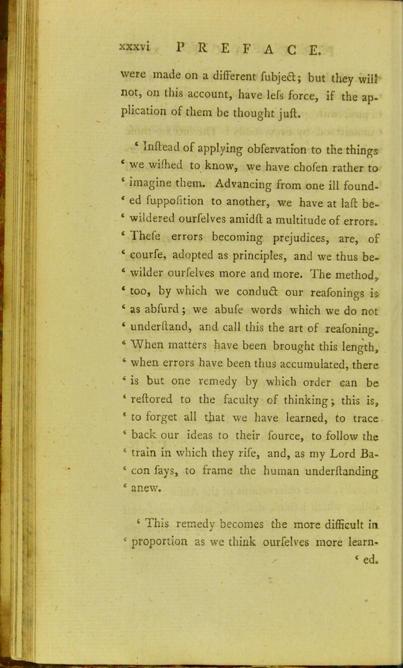 were made on a different fubjed; but they mil not, on this account, have lefs force, if the ap- plication of them be thought juft. ' Inftead of applying obfervation to the things * we wifhed to know, we have chofen rather to ' imagine them. Advancing from one ill found- * ed fuppofition to another, we have at laft be- ' wildered ourfelves amidft a multitude of errors. ' Thefe errors becoming prejudices, are, of * eourfe, adopted as principles, and we thus be- ' wilder ourfelves more and more. The method,. * too, by which we condud our reafonings is ' as abfurd; we abufe words which we do not * underftand, and call this the art of reafoning. « When matters have been brought this length, ' when errors have been thus accumulated, there * is but one remedy by which order can be * reftored to the faculty of thinking; this is, * to forget all that we have learned, to trace * back our ideas to their fource, to follow the * train in which they rife, and, as my Lord Ba- * con fays, to frame the human underftanding * anew. ' This remedy becomes the more difficult in * proportion as we think ourfelves more learn- * ed.