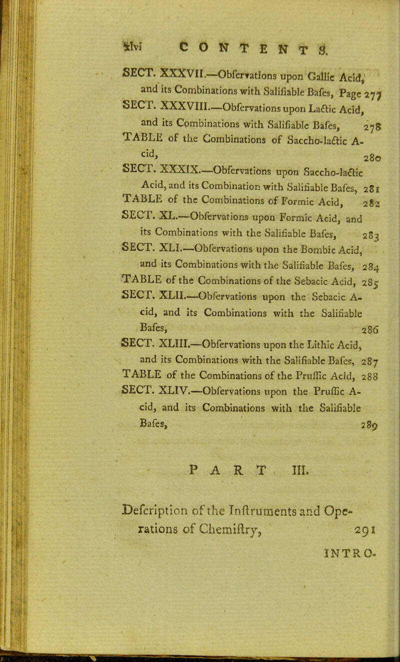 SECT. XXXVII.—-Obfenrations upon Gallic Acid, and its Combinations with Salifiable Bafes, Page 277 SECT. XXXVIII—Obfervations upon Laftic Acid, and its Combinations with Salifiable Bafes, 278 TABLE of the Combinations of Saccho-laftic A- 280 SECT. XXXIX—Obfervations upon Saccho-la^lic Acid, and its Combination with Salifiable Bafes, 281 TABLE of the Combinations of Formic Acid, 282 SECT. XL.—Obfervations upon Formic Acid, and its Combinations with the Salifiable Bafes, 283 SECT. XLI—Obfervations upon the Bombic Acid, and its Combinations with the Salifiable Bafes, 284 TABLE of the Combinations of the Sebacic Acid, 285 SECr, XLII.—Obfervations upon the Sebacic A- cid, and its Combinations with the Salifiable Bafes, 286 SECT. XLIII.—Obfervations upon the Lithic Acid, and its Combinations with the Salifiable Bafes, 287 TABLE of the Combinations of the Pruffic Acid, 288 SECT. XLIV.—Obfervations upon the PrufEc A- cid, and its Combinations with the Salifiable Bafes, 289 PART IIL Defeription of the Inftruments and Ope- rations of Chemiftry, 291 INTRO-