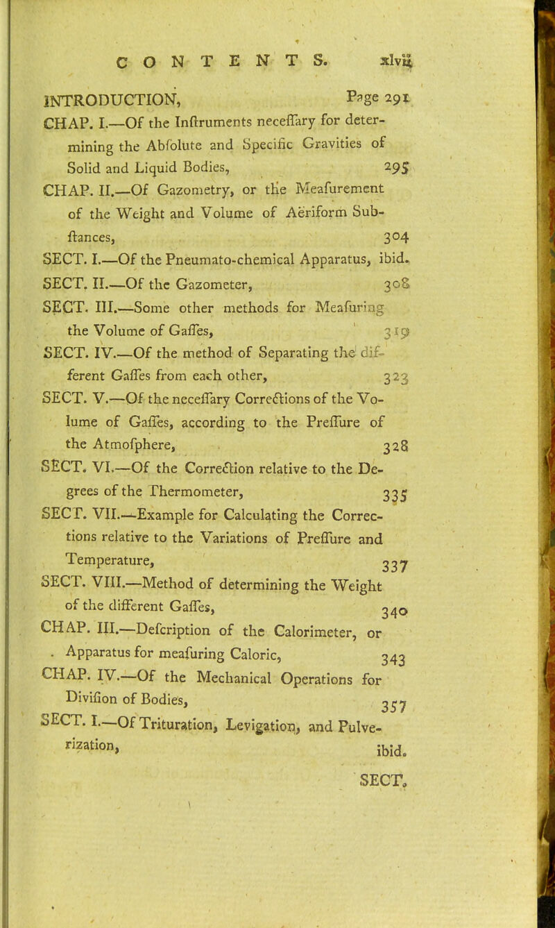 C O N T E N T S. xlvij INTRODUCTION, P^ge 291: CHAP. I.—Of the Inftruments necelTary for deter- mining the Abfolute and Specific Gravities of Solid and Li(juid Bodies, 29S CHAP. II.—Of Gazometry, or tHe Meafurement of the Weight and Volume of Aeriform Sub- ftances, 304 SECT. I.—Of the Pneumato-chemical Apparatus, ibid. SECT. II.—Of the Gazometer, 30S SECT. III.—Some other methods for Meafuring the Volume of GafTes, ' 319 SECT. IV Of the method of Separating the dif- ferent GafTes from each other, 323 SECT. V.—Of the neceflary Correftions of the Vo- lume of Gaffes, according to the Preffure of the Atmofphere, 328 SECT. Vl.—Of the Correaion relative to the De- grees of the Thermometer, 3^^; SECT. VII.—^-Example for Calculating the Correc- tions relative to the Variations of Preffure and Temperature, SECT. VIII.—Method of determining the Weight of the different Gaffes, 340 CHAP. III.—Defcription of the Calorimeter, or . Apparatus for meafuring Caloric, 343 CHAP. IV.—Of the Mechanical Operations for Divifion of Bodies, 3^^ SECT. I—Of Trituration, Levigatioii, and Pulve- rization, ibid.