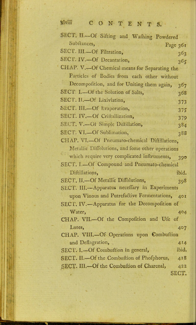 Stlvlli CONTENTS. SECT. II.—Of Sifting and Wafhing Powdered Suhftances, page 361 SECr. lll.—Of Filtration, 363 SEC r. IV.—Of Dccantation, 3(5^ CHAP. V.—Of Chemical means for Separating the Particles of Bodies from each other without Decompofition, and for Uniting them again, 367 SECT. I Of the Solution of Salts, 368 SECT. If.—Of Lixiviation, 373 SECT. III.—Of Evaporation, 3-7^ SECT. IV.—Of Criftallization, 379 SECT, v.—Of Simple Diilillation, 384 SECT. VI.—Of Sublimation, 388 CHAP. VI.—Of Pneumato-chemical Diftiilations, Metallic DilTolutions, and fome other operations which require very complicated inftruments, 390 SECT. I.—Of Compound-and Pneumato-chemical Diftiilations, ibid. SECT. II.—Of Metallic Diffolutions, 398 SECT. III.—Apparatus neccflary in Experiments upon Vinous and Putrefadlive Fermentations, 401 SECT. IV.—Apparatus for the Decompofition of Water, 404 CHAP. VII.—Of the Compofition and Ufe of Lutes, 407 CHAP. VIII.—^Of Operations upon Gombuftion and Deflagration, 414 SECr. I.—Of Combuftion in general, ibid. SECT. II.—Of the Combuftion of Phofphorus, 418 SECT. III.—Of the Combuftion of Charcoal, 422 SECT.