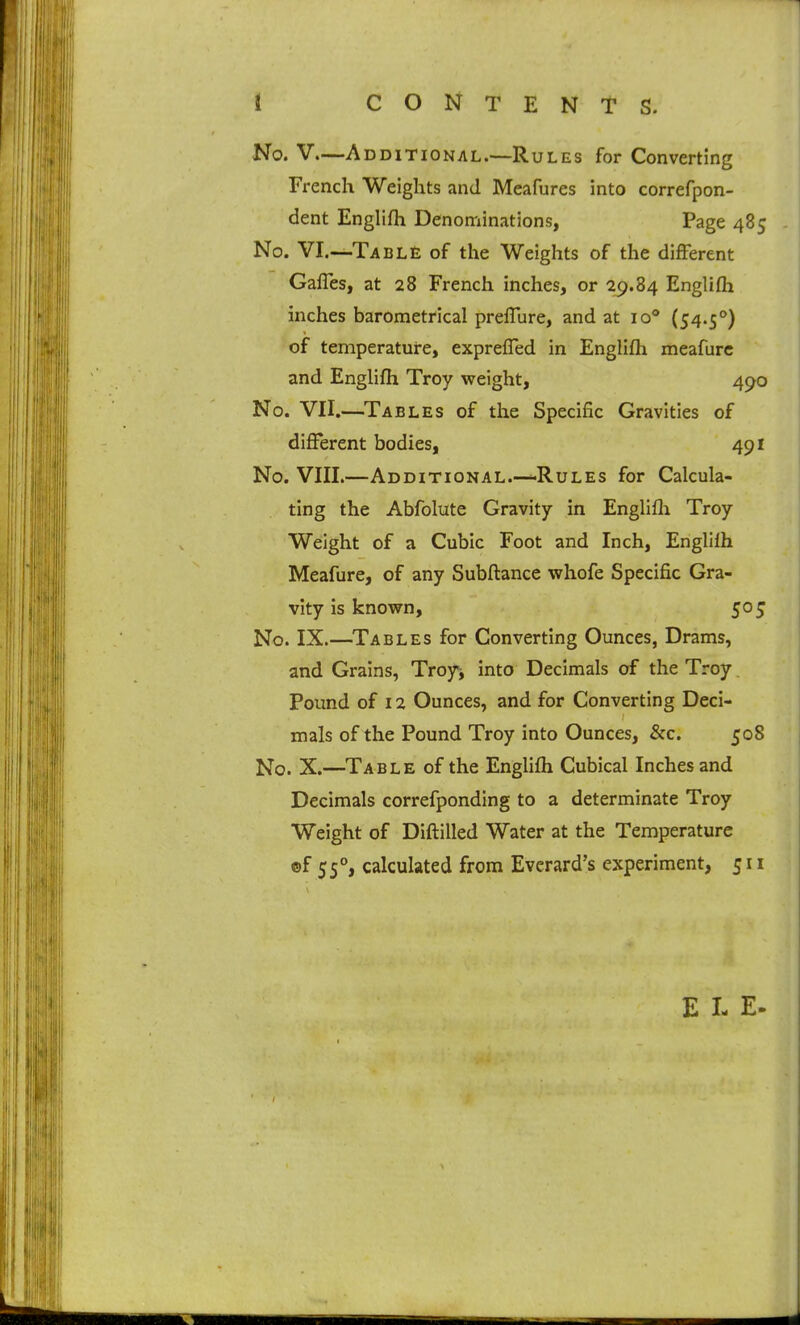 1 i CONTENTS. No. V.—Additional.—Rules for Converting French Weights and Meafures into correfpon- dent Englifh Denominations, Page 485 No. VI.—Tabl£ of the Weights of the different Gaffes, at 28 French inches, or 29.84 Englifla inches barometrical preffure, and at 10* (54.5*') of temperature, expreffed in Englifh meafurc and Englifh Troy weight, 490 No. VII.—Tables of the Specific Gravities of different bodies, 491 No. VIII.—Additional.—Rules for Calcula- ting the Abfolute Gravity in Englifli Troy Weight of a Cubic Foot and Inch, Englifh Meafure, of any Subflance whofe Specific Gra- vity is knov^n, 50 J No. IX.—^Tables for Converting Ounces, Drams, and Grains, Troy^, into Decimals of the Troy. Pound of 12 Ounces, and for Converting Deci- mals of the Pound Troy into Ounces, &c. 508 No. X.—Table of the Englifh Cubical Inches and Decimals correfponding to a determinate Troy Weight of Diflilled Water at the Temperature ©f 55°, calculated from Everard's experiment, 511 E L E.