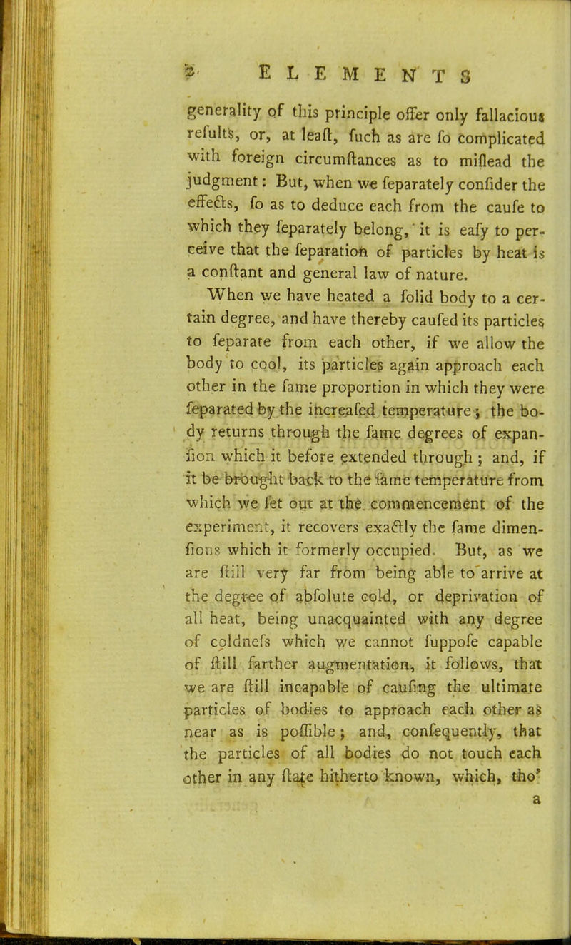 generality qf this principle offer only fallacioui refult^, or, at leaft, fuch as are fo complicated with foreign circumftances as to miflead the judgment: But, when we feparately confider the effefts, fo as to deduce each from the caufe to which they feparately belong,' it is eafy to per- ceive that the feparatiah of particles by heat is a conftant and general law of nature. When we have heated a folid body to a cer- tain degree, and have thereby caufed its particles to feparate from each other, if we allow the body to cool, its jDarticles again approach each other in the fame proportion in which they were feparated by the ihcreafed tenjperature i the bo- dy returns through tl^e Xaiiie degrees of pjjpan- fion which it before extended through ; and, if it be brought back to the fame temperature from which we fet oiit at the. comna en cement of the experiment, it recovers exadlly the fame dimen- fions which it formerly occupied. But, as we are ftiil very far from being able to'arrive at the degr-ee <ni abfolute cold, or deprivation of all heat, being unaccjuainted with any degree of cpldnefs which we ccinnot fuppofe capable of litill, f^arther augmentation, it follows, that we are ftill incapable of caufing the ultimate particles of bodies to approach eacjh other a$ near as is poffible; and, confequently, that the particles of all bodies do not touch each other in s^ny fta^e hitherto known, whiob, the* a