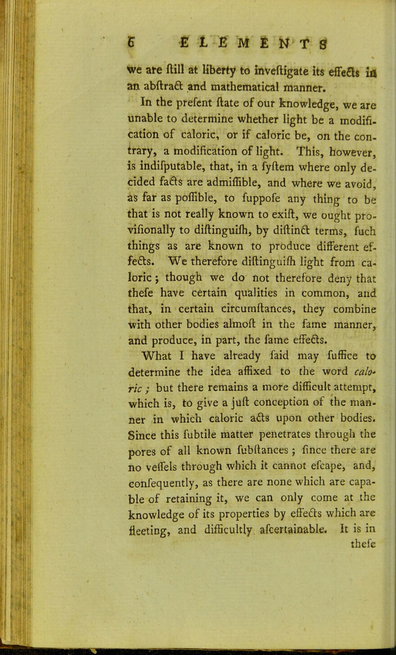 wc are ftill at liberty to inveftigate its efFe£l$ ia an abftraft and mathematical manner. In the prefcnt ftate of our knowledge, we are unable to determine whether light be a modifi- cation of caloric, or if caloric be, on the con- trary, a modification of light. This, however, is indifputable, that, in a fyftem where only de- cided fa6ts are admiffible, and where we avoid, far as poflible, to fuppofe any thing to be that is not really known to exift, we ought pro- vifionally to diftinguifh, by diftinft terms, fuch things as are known to produce different ef- fects. We therefore diftinguifh light from ca- loric ; though we do not therefore deny that thefe have certain qualities in common, and that, in certain circumftances, they combine tvith other bodies almoft in the fame manner, and produce, in part, the fame effefts. What I have already faid may fuffice to determine the idea affixed to the word ca/o' ric ; but there remains a more difficult attempt, which is, to give a juft conception of the man- ner in which caloric a^ts upon other bodies. Since this fubtile matter penetrates through the pores of all known fubftances; fince there are no veffels through which it cannot efcape, and, confequently, as there are none which are capa- ble of retaining it, we can only come at the knowledge of its properties by effedts which are fleeting, and difficultly afcertainable. It is in thefe