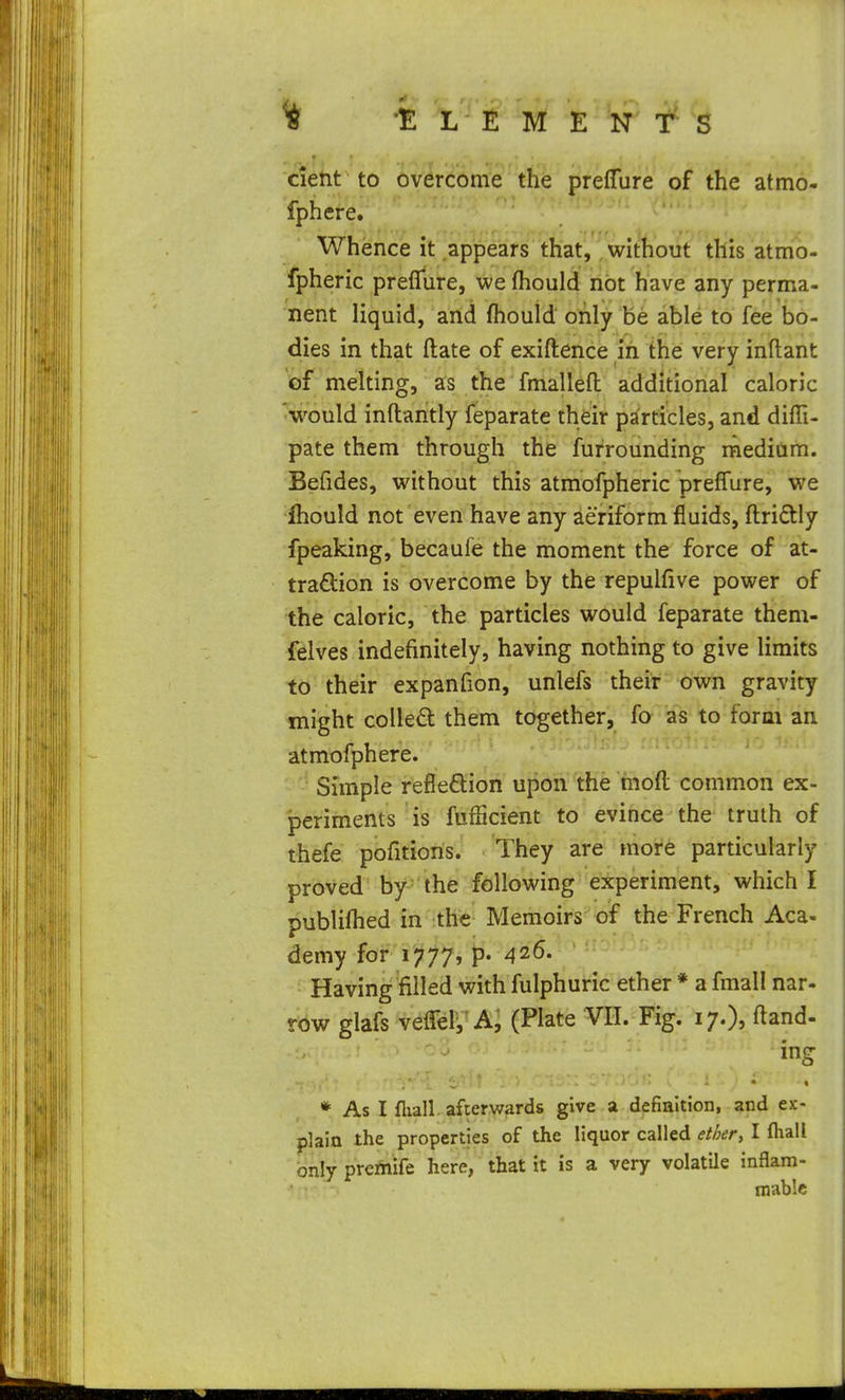 detit to overcome the preflure of the atmo- fphere. Whence it appears that, without this atmo- fpheric preflure, we (hould not have any perma- nent liquid, and fhould only be able to fee bo- dies in that ftate of exiftence in the very inftant of melting, as the fmallefl: additional caloric 'would inftantly feparate their particles, and difli- pate them through the furrounding raeditim. Befides, without this atmofpheric prefl'ure, we ihould not even have any aeriform fluids, fl:ri£tly fpeaking, becaufe the moment the force of at- traftion is overcome by the repulfive power of the caloric, the particles would feparate them- felves indefinitely, having nothing to give limits to their expanfion, unlefs their own gravity might colled them together, fo as to form an atmofphere. Simple reflexion upon the mofl; common ex- periments is fufficient to evince the truth of thefe pofitioris. 'They are more particularly proved by the following experiment, which I publiflied in the Memoirs of the French Aca- demy iof lif^j, p. 426. Having filled with fulphuric ether * a fmall nar- row glafs veflelV a; (Plate VII. Fig. 17.), ftand- * As I fliall afterwards give a definition, and ex- plain the properties of the liquor called ether, I fhali only premife here, that it is a very volatile inflam- mable