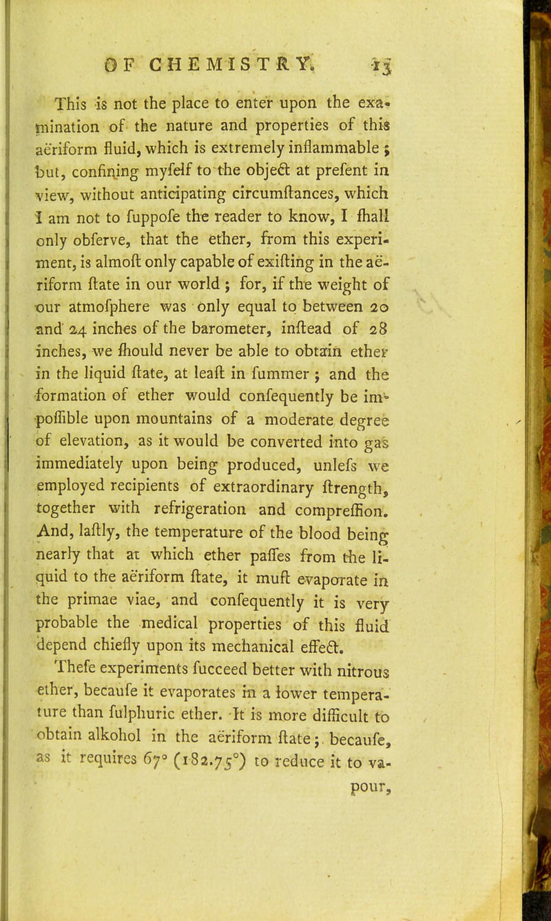 This is not the place to enter upon the exa- ruination of the nature and properties of this aeriform fluid, which is extremely inflammable ; but, confining myfelf to the objeft at prefent in view, without anticipating circumft:ances, which I am not to fuppofe the reader to know, I lhall only obferve, that the ether, from this experi- ment, is almofl: only capable of exifl:ing in the ae- riform fl:ate in our world ; for, if th-e weight of •our atmofphere was only equal to between 20 snd 24 inches of the barometer, inftead of 28 inches, we fhould never be able to obtain ether in the liquid flate, at leafl: in fummer ; and the formation of ether would confequently be im- poflible upon mountains of a moderate degree of elevation, as it would be converted into gas immediately upon being produced, unlefs we employed recipients of extraordinary ftrength, together with refrigeration and comprelEon. And, laftly, the temperature of the blood being nearly that at which ether pafles from the li- quid to the aeriform ftate, it mufl evaporate in the primae viae, and confequently it is very probable the medical properties of this fluid idepend chiefly upon its mechanical effed. Thefe experiments fucceed better with nitrous ether, becaufe it evaporates in a iower tempera- ture than fulphuric ether. It is more diflicult to obtain alkohol in the aeriform ftate; . becaufe, as it requires 67° (182.75°) to reduce it to va- pour.