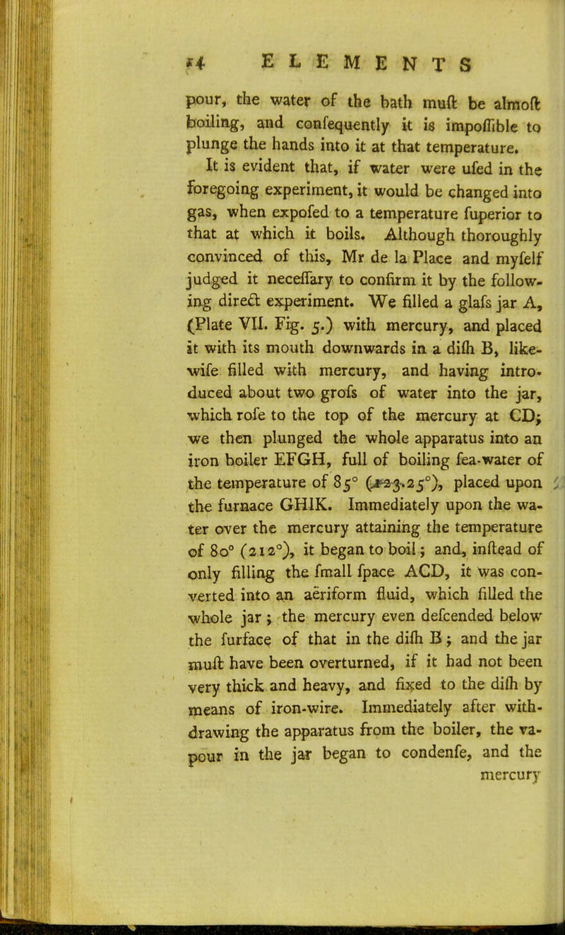 ELEMENTS pour, the water of the bath muft be almoft boiling, and confequently it is impoflible to plunge the hands into it at that temperature. It is evident that, if water were ufed in the foregoing experiment, it would be changed into gas, when expofed to a temperature fuperior to that at which it boils. Although thoroughly convinced of this, Mr de la Place and myfelf judged it necelTary to confirm it by the follow- ing dire£t experiment. We filled a glafs jar A, (Plate VU. Fig. 5.) with mercury, and placed it with its mouth downwards in a difli B, like- wife filled with mercury, and having intro- duced about two grofs of water into the jar, which rofe to the top of the mercury at CD; we then plunged the whole apparatus into an iron boiler EFGH, full of boiling fea-water of the temperature of 85° (^3-.25°), placed upon the furnace GHIK. Immediately upon the wa- ter over the mercury attaining the temperature of 80° (2i2°)» began to boil; and, inftead of only filling the fmall fpace ACD, it was con- verted into an aeriform fluid, which filled the whole jar ; the mercury even defcended below the furface of that in the dilh B; and the jar mull have been overturned, if it had not been very thick and heavy, and fij^ed to the difli by means of iron-wire. Immediately after with- drawing the apparatus from the boiler, the va- pour in the jar began to condenfe, and the mercury