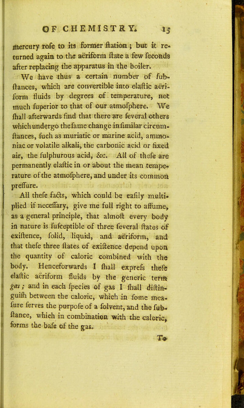 mercury rofe to its former ftation ; but k re- turned agaia to the aeriform ftate a few feconds after replacing the apparatus in the boiler. We have thu&' a certain rtumber of fub- ftaiwres, which are Conv?ertibk into elaftic aeri- form fluids by degrees of ^ temperature, not much fuperior to that of our atmofphere. We fhall afterwards find that there aire feveral others which undergo the fame change infmiilar circum- ftances, fuch as muriatic or marine acid, amijPK3- niac or volatile alkali, the carbonic acid or fixed air, the fulphurous acid, &c. All of thefe are permanently elaftic in or about the mean tempe- rature of the atmofphere, and under its commoa prefTure. All thefe fads, which could be eafily multi- jAied if neceffary, give me full right to ai^iime, as a general principle, that almoft every body- in nature is fufceptible of three feveral ftates of exiftence, foiid, liquid, and aeriform, and that thefe three ftates of exiftence depend upott the quantity of caloric combined with the body. Henceforwards I (hall exprefs thelb elaftic aeriform fluids by the generic ten^i gas; and in each fpecies of gas I fhall diftia- guifli between the caloric, which in fome mea- fure ferves the purpofe of a folvent, and the fub- ftance, which in combination with the caloric^ forms the bafe of the gas.