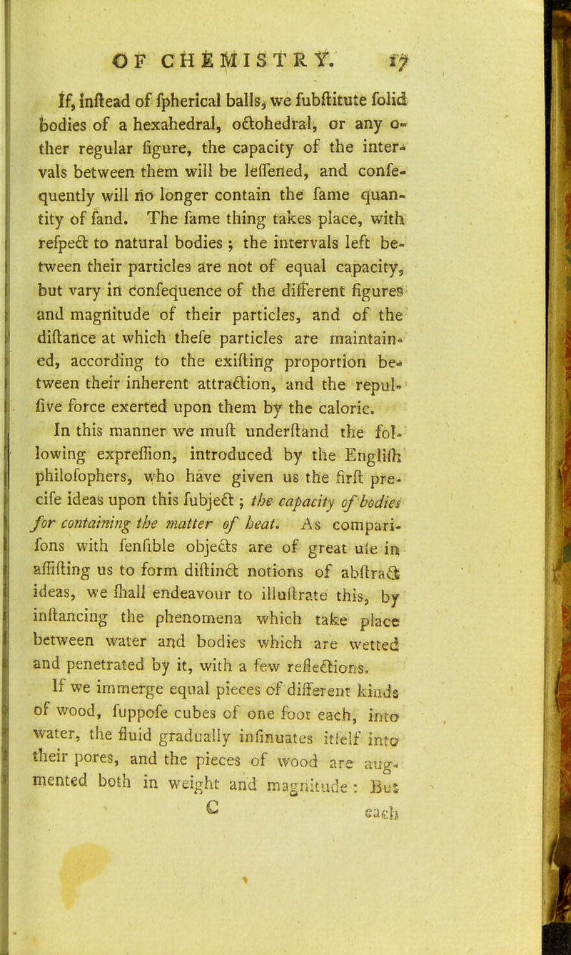 tf, inftead of fpherical balls^ we fubftitute folid bodies of a hexahedral, odiohedral, or any o- ther regular figure, the capacity of the inter«i vals between them will be leflefled, and confe- quently will no longer contain the fame quan- tity of fand. The fame thing takes place, with refped to natural bodies ; the intervals left be- tween their particles are not of equal capacity, but vary in confe^uence of the different figures and magnitude of their particles, and of the diftaiice at which thefe particles are maintain- ed, according to the exifting proportion be- tween their inherent attraction, and the repuU five force exerted upon them by the caloric. In this manner we mud underftand the fol- lowing expreffion, introduced by the Englilh philofophers, who have given us the firft pre- cife ideas upon this fubjeft j the capacity of bodies for containing the ?natter of heat. As compari- fons with fenfible objects are of great uie in alTifting us to form diftind notions of abftra<a ideas, we lhall endeavour to illuftrate this, by inilancing the phenomena which tafee place between virater and bodies which are wetted and penetrated by it, with a few reflexions. If we immerge equal pieces of different kinds of wood, fuppofe cubes of one foot each, into water, the fluid gradually infmuates itielf into their pores, and the pieces of wood are aug- mented both in weight and magnitude : Bus ^ each