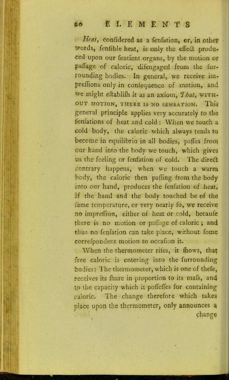 Heatf confidered as a fenfation, or, in other *»;rords, fenfible heat, is only tht; effedl produ- ced upon our fentient organs, by the motion or paflage of caloric, difengaged from the fur- rounding bodies. In general, we receive iin- preffions only in confequence of motion, and we might eftablifh it as an axiom, That, with- out MOTION, THERE 18 NO SENSATION. This general principle applies very accurately to the fenfations of heat and cold : When we touch a cold body, the caloric which always tends tq become in equihbrio in all bodies, pafles from Dur hand into the body we touch, which gives us the feeling or fenfation of cold. The diredb contrary happens, when we touch a warm body, the caloric then pafTmg from the body into our hand, produces the fenfation of heat. If the hand and the body touched be of the fame temperature, or very nearly fo, we receive no impreffion, either of heat or cold, becaufe there is no motion or paiiage of caloric j and thus no fenfation can talce place, without fome correfpondent motion to occafion ;t. When the thermometer rifes, it fliows, that free caloric is entering into the furrounding bodies: The thermometer, which is one of thefe, receives its fliare in proportion to its mafs, and to tlie capacity which it polfelTes for containing caloric. The change therefore which takes place upon the thermometer, only announces ^
