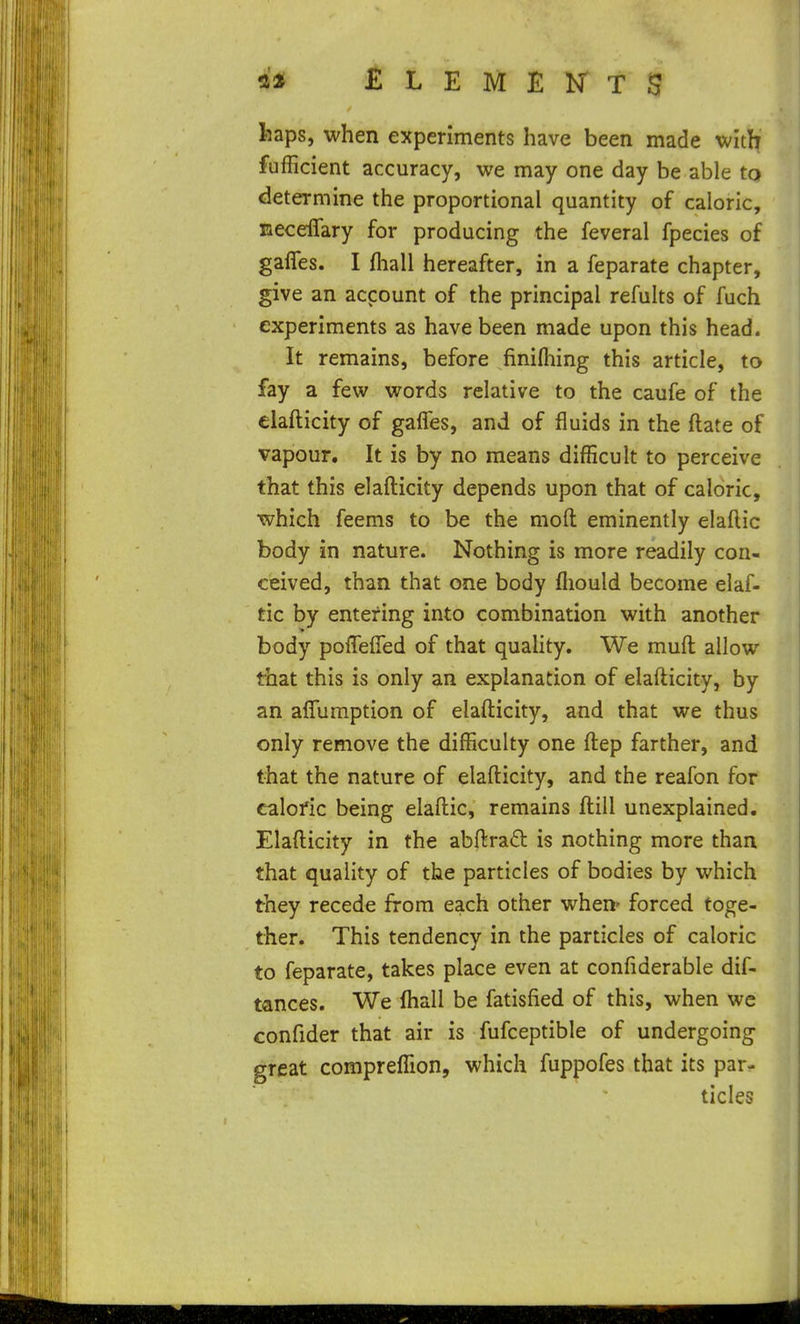 £ L E M E T S fcaps, when experiments have been made with fufficient accuracy, we may one day be able to determine the proportional quantity of caloric, neceflary for producing the feveral fpecies of gaffes. I fhall hereafter, in a feparate chapter, give an account of the principal refults of fuch experiments as have been made upon this head. It remains, before finifliing this article, to fay a few words relative to the caufe of the elafticity of gaffes, and of fluids in the ftate of vapour. It is by no means difficult to perceive that this elafticity depends upon that of caloric, which feems to be the moft eminently elaftic body in nature. Nothing is more readily con- ceived, than that one body fliould become elaf- tic by entering into combination with another body poffeffed of that quality. We muft allow that this is only an explanation of elafticity, by an affumption of elafticity, and that we thus only remove the difficulty one ftep farther, and that the nature of elafticity, and the reafon for caloric being elaftic, remains ftill unexplained. Elafticity in the abftrad is nothing more than that quality of the particles of bodies by which they recede from each other when' forced toge- ther. This tendency in the particles of caloric to feparate, takes place even at confiderable dif- tances. We ffiall be fatisfied of this, when we confider that air is fufceptible of undergoing great compreffion, which fuppofes that its par- ticles