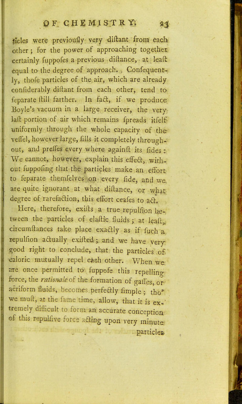O F CH]^M .IS T R Y; fides were previoufly very diftant from each other; for the power of approaching together, certainly fuppofes a previous diftance, ■ at leaft equal to the degree of approach. , Confequent- ly, thofe particles of the, air, which are already eonfiderably diftant from each other, tend ta feparate ftili farther. In fad, if we produce Boyle's vacuum in a large receiver, the very^ kft portion of air which remains fpreads itfelf uniformly through the whole capacity of the- velfel, however large, fills it completely through- out, and prelfes every where againft its fides: We cannot, however, explain this effect, with- out fuppofmg that the particles make an effort to feparate themfelves^on every fide, and we. are quite ignorant at what diflance, or what degree of rarefadion, this effort ceafes to a6l. Here, therefore, exifts a true repulfion he- tween the particles of elaflic fluids; at leaft^,- circumflances take place exa£lly as if fuch a repulfion adlually exifledand we have very- good right to conclude, that the particIes\o£ caloric mutually repel eitsh other. When we are once permitted to fuppefe this repelling force, the ratiemleoi the formation of gaifes, or aeriform fluids, becomes perfeflly fimple ; tho'' we muft, at the fame time, allow, that it is ex-' tremely difficult to form an accurate conception of this repulfive force ading upon very minute particles)