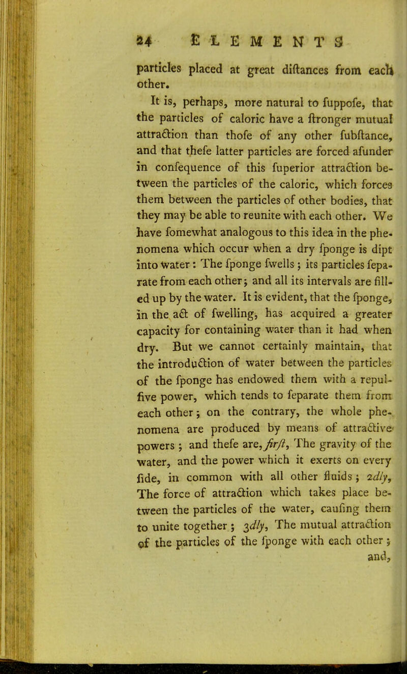 particles placed at great diftances from each other. It is, perhaps, more natural to fuppofe, that the particles of caloric have a ftronger mutual attradion than thofe of any other fubftance, and that thefe latter particles are forced afunder in confequence of this fuperior attraction be- tween the particles of the caloric, which forces them between the particles of other bodies, that they may be able to reunite with each other. We have fomewhat analogous to this idea in the phe- nomena which occur when a dry fponge is dipt into Water: The fponge fwells; its particles fepa- rate from each other j and all its intervals are fill- ed up by the water. It is evident, that the fponge, in the aft of fwelling, has acquired a greater capacity for containing water than it had when dry. But we cannot certainly maintain, that the introduftion of water between the particles of the fponge has endowed them with a repul- five power, which tends to feparate them from each other; on the contrary, the whole phe- nomena are produced by means of attradive powers ; and thefe ZTe,^r/i, The gravity of the water, and the power which it exerts on every fide, in common with all other fluids ; ad/y. The force of attradion which takes place be- tween the particles of the water, caufing them to unite together ; 3^//, The mutual attradion of the particles of the fponge with each other ; and.