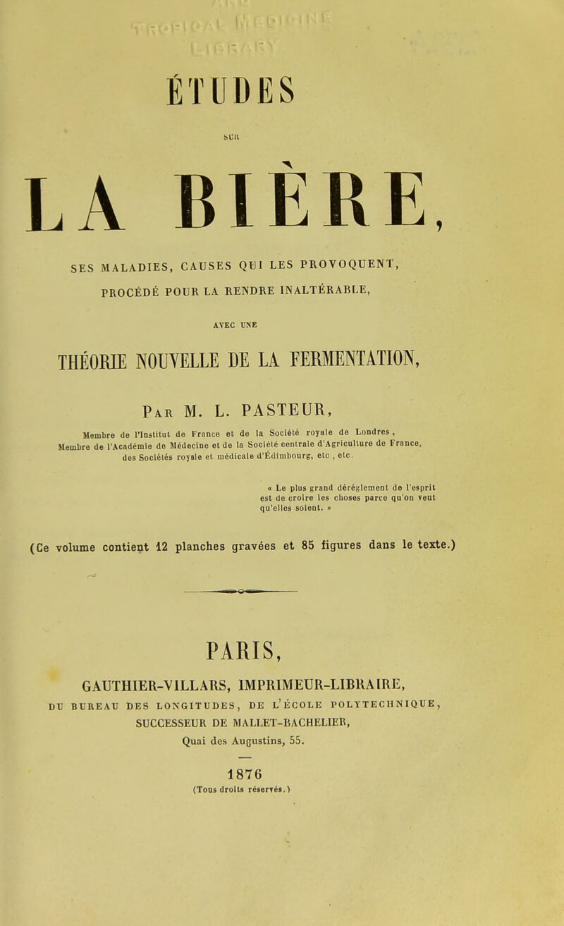 bCIl LA BIÈRE SES MALADIES, CAUSES QUI LES PROVOQUENT, PROCÉDÉ POUR LA RENDRE INALTÉRABLE, AVEC UNE THÉORIE NOUVELLE DE LÀ FERMENTATION, Par m. L. PASTEUR, Membre de l'Inslitut de France et de la Société royale de Londres , Membre de l'Académie de Médecine et de la Société cenirale d'Agriculture de France, des Sociétés royale et médicale d'Édimbourg, etc , etc. 0 Le plus grand dérèglement de l'esprit est de croire les cboses parce qu'on veut qu'elles soient. » (Ce voliime contient 12 planches gravées et 85 figures dans le texte.) PARIS, GAUTHIER-VILLÂRS, IMPRIMEUR-LIBRAIRE, DV BUREAU DES LONGITUDES, DE l'ÉCOLE POLYTECHNIQUE, SUCCESSEUR DE MALLET-BACHELIER, Quai des Augustins, 55. 1876 (Tous droits réserTés.)