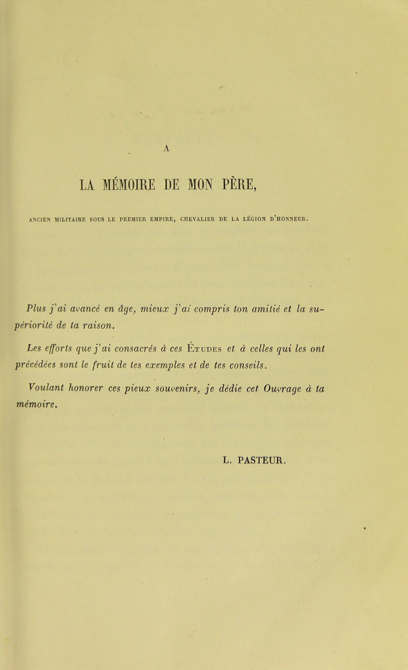 LA MÉMOIRE DE MON PÈRE, ANCIEN MILITAIBE SODS LE PREMIER EMPIRE, CHEVALIER DE LA LÉGION d'hONNECR. Plus j'ai avancé en âge, mieux j'ai compris ton amitié et la su- périorité de ta raison. Les efforts que j^ai consacrés à ces Etudes et à celles qui les ont précédées sont le fruit de tes exemples et de tes conseils. Voulant honorer ces pieux souvenirs, je dédie cet Ouvrage à ta mémoire. L. PASTEUR.