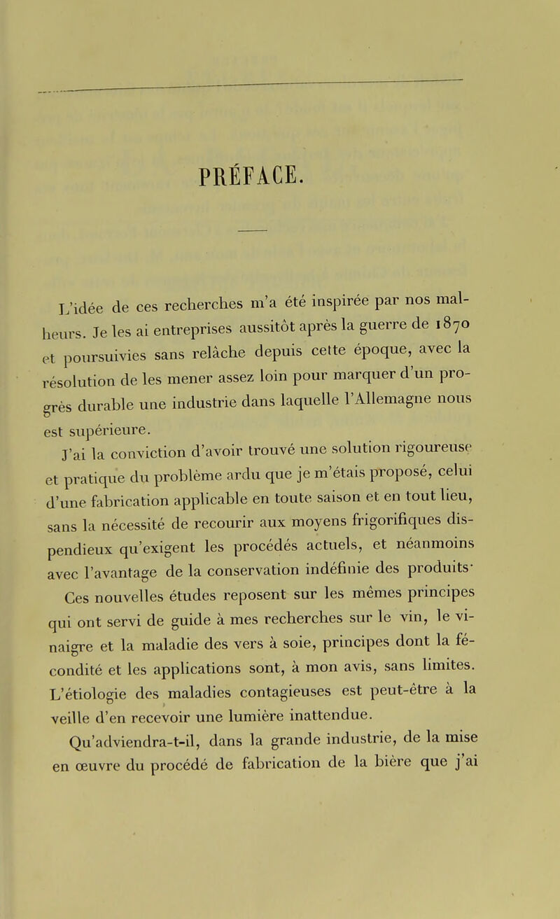 PRÉFACE. L'idée de ces recherches m'a été inspirée par nos mal- heurs. Je les ai entreprises aussitôt après la guerre de 1870 et poursuivies sans relâche depuis cette époque, avec la résolution de les mener assez loin pour marquer d'un pro- grès durable une industrie dans laquelle l'Allemagne nous est supérieure. J'ai la conviction d'avoir trouvé une solution rigoureuse et pratique du problème ardu que je m'étais proposé, celui d'une fabrication applicable en toute saison et en tout lieu, sans la nécessité de recourir aux moyens frigorifiques dis- pendieux qu'exigent les procédés actuels, et néanmoins avec l'avantage de la conservation indéfinie des produits- Ces nouvelles études reposent sur les mêmes principes qui ont servi de guide à mes recherches sur le vin, le vi- naigre et la maladie des vers à soie, principes dont la fé- condité et les applications sont, à mon avis, sans limites. L'étiologie des maladies contagieuses est peut-être à la veille d'en recevoir une lumière inattendue. Qu'adviendra-t-il, dans la grande industrie, de la mise en œuvre du procédé de fabrication de la bière que j'ai