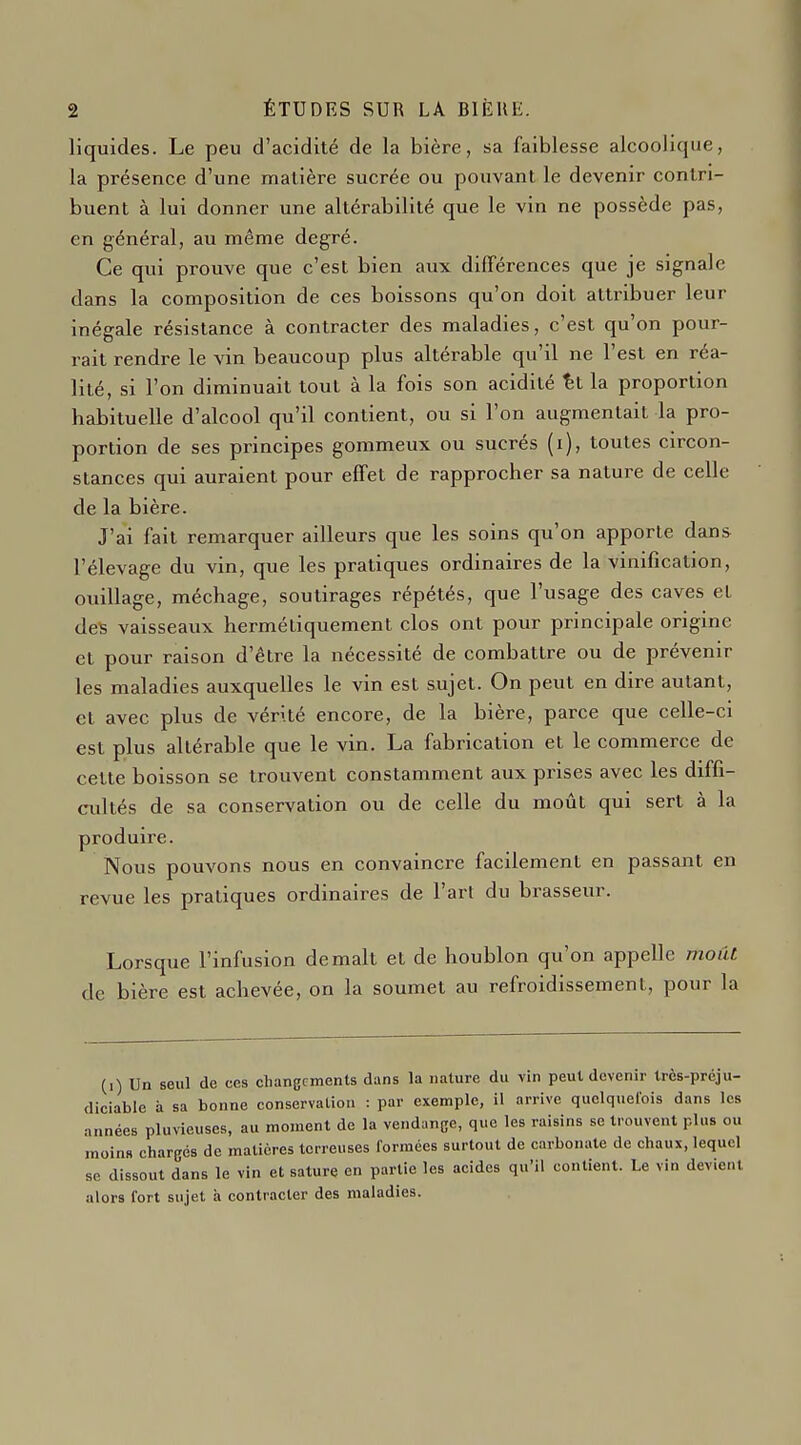 liquides. Le peu d'acidité de la bière, sa faiblesse alcoolique, la présence d'une matière sucrée ou pouvant le devenir contri- buent à lui donner une altérabilité que le vin ne possède pas, en général, au même degré. Ce qui prouve que c'est bien aux différences que je signale dans la composition de ces boissons qu'on doit attribuer leur inégale résistance à contracter des maladies, c'est qu'on pour- rait rendre le vin beaucoup plus altérable qu'il ne l'est en réa- lité, si l'on diminuait tout à la fois son acidité %t la proportion habituelle d'alcool qu'il contient, ou si l'on augmentait la pro- portion de ses principes gommeux ou sucrés (i), toutes circon- stances qui auraient pour effet de rapprocher sa nature de celle de la bière. J'ai fait remarquer ailleurs que les soins qu'on apporte dans l'élevage du vin, que les pratiques ordinaires de la vinification, ouillage, méchage, soutirages répétés, que l'usage des caves et de^ vaisseaux hermétiquement clos ont pour principale origine et pour raison d'être la nécessité de combattre ou de prévenir les maladies auxquelles le vin est sujet. On peut en dire autant, et avec plus de vérité encore, de la bière, parce que celle-ci est plus altérable que le vin. La fabrication et le commerce de cette boisson se trouvent constamment aux prises avec les diffi- cidtés de sa conservation ou de celle du moût qui sert à la produire. Nous pouvons nous en convaincre facilement en passant en revue les pratiques ordinaires de l'art du brasseur. Lorsque l'infusion de malt et de houblon qu'on appelle moiit de bière est achevée, on la soumet au refroidissement, pour la (i) Un seul de ces cliangcments dans la nature du vin peut devenir trcs-prcju- diciable à sa bonne conservation : par exemple, il arrive quelquelois dans les années pluvieuses, au moment de la vendange, que les raisins se trouvent plus ou moins chargés de matières terreuses formées surtout de carbonate de chaux, lequel se dissout dans le vin et sature en partie les acides qu'il contient. Le vin devient alors fort sujet à contracter des maladies.