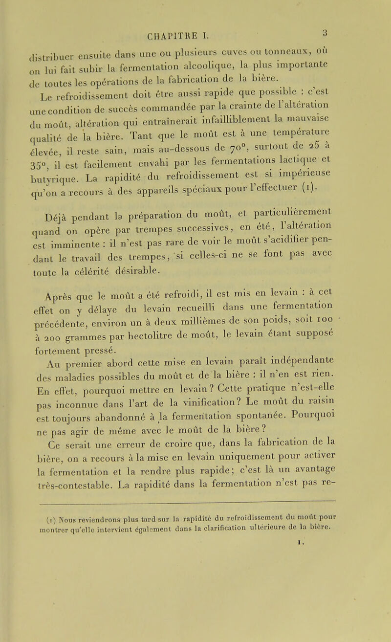 distribuer ensuite dans une ou plusieurs cuves ou tonneaux, où on lui fait subir la fermentation alcoolique, la plus importante de toutes les opérations de la fabrication de la bière. Le refroidissement doit être aussi rapide que possible : c'est une condition de succès commandée par la crainte de l'altération du moût, altération qui entraînerait infailliblement la mauvaise qualité de la bière. Tant que le moût est à une température élevée il reste sain, mais au-dessous de 70°, surtout de a 35° il est facilement envahi par les fermentations lactique et bulvrique. La rapidité du refroidissement est si impérieuse qu'on a recours à des appareils spéciaux pour l'effectuer (i). Déjà pendant la préparation du moût, et particulièrement quand on opère par trempes successives, en été, l'altération est imminente : il n'est pas rare de voir le moût s'acidifier pen- dant le travail des trempes, si celles-ci ne se font pas avec toute la célérité désirable. Après que le moût a été refroidi, il est mis en levain : à cet effet on y délaye du levain recueilli dans une fermentation précédente, environ un à deux millièmes de son poids, soit 100 à 200 grammes par hectolitre de moût, le levain étant supposé fortement pressé. Au premier abord cette mise en levain paraît indépendante des maladies possibles du moût et de la bière : il n'en est rien. En effet, pourquoi mettre en levain? Cette pratique n'est-elle pas inconnue dans l'art de la vinification? Le moût du raisin est toujours abandonné à la fermentation spontanée. Pourquoi ne pas agir de même avec le moût de la bière? Ce serait une erreur de croire que, dans la fabrication de la bière, on a recours à la mise en levain uniquement pour activer la fermentation et la rendre plus rapide; c'est là un avantage Irès-contcstable. La rapidité dans la fermentation n'est pas re- (i) Nous reviendrons plus lard sur la rapidité du refroidissement du moût pour montrer qu'elle intervient ccalt-menl dans la clarification ultérieure de la bière. I,