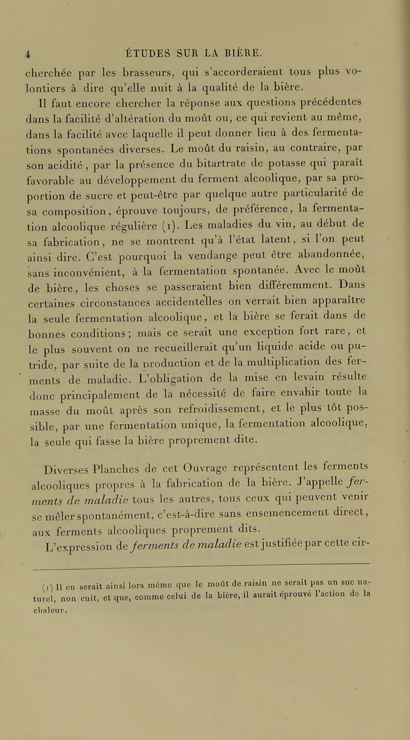 cherchée par les brasseurs, qui s'accorderaient tous plus vo- lontiers à dire qu'elle nuit à la qualité de la bière. Il faut encore chercher la réponse aux questions précédentes dans la faciUté d'altération du moût ou, ce qui revient au même, dans la facilité avec laquelle il peut donner lieu à des fermenta- tions spontanées diverses. Le moût du raisin, au contraire, par son acidité , par la présence du bitartrate de potasse qui paraît favorable au développement du ferment alcoolique, par sa pro- portion de sucre et peut-être par quelque autre particularité de sa composition, éprouve toujours, de préférence, la fermenta- tion alcoolique régulière (i). Les maladies du vin, au début de sa fabrication, ne se montrent qu'à l'état latent, si l'on peut ainsi dire. C'est pourquoi la vendange peut être abandonnée, sans inconvénient, à la fermentation spontanée. Avec le moût de bière, les choses se passeraient bien différemment. Dans certaines circonstances accidentelles on verrait bien apparaître la seule fermentation alcoolique, et la bière se ferait dans de bonnes conditions; mais ce serait une exception fort rare, et le plus souvent on ne recueillerait qu'un liquide acide ou pu- tride, par suite de la Droduction et de la multiplication des fer- ments de maladie. L'obligation de la mise en levain résulte donc principalement de la nécessité de faire envahir toute la masse du moût après son refroidissement, et le plus tôt pos- sible, par une fermentation unique, la fermentation alcoolique, la seule qui fasse la bière proprement dite. Diverses Planches de cet Ouvrage représentent les ferments alcooliques propres à la fabrication de la bière. J'appelle fer- ments de maladie tous les autres, tous ceux qui peuvent venir se mêler spontanément, c'est-à-dire sans ensemencement direct, aux ferments alcooliques proprement dits. L'expression àejerments de maladie est justifiée par cette cir- (i) 11 en serait ainsi lors môme que le moût de raisin ne serait pas un suc na- turel, non cuit, et que, comme celui de la bière, il aurait éprouvé l'action do la chaleur.