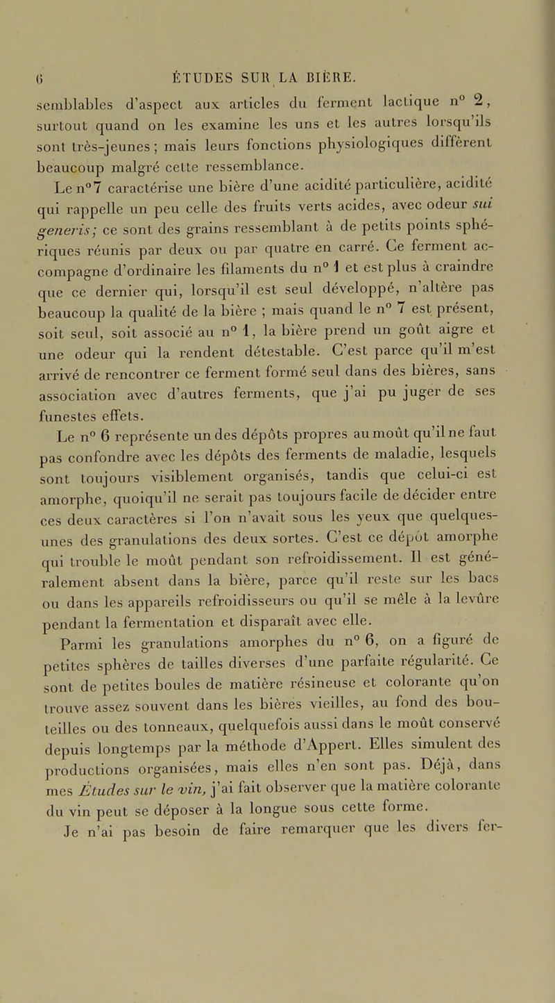 semblables d'aspect aux articles du ferment lactique n° 2, surtout quand on les examine les uns et les auti-es lorsqu'ils sont très-jeunes ; mais leurs fonctions physiologiques diffèrent beaucoup malgré cette ressemblance. Len°7 caractérise une bière d'une acidité particulière, acidité qui rappelle un peu celle des fruits verts acides, avec odeur sui generis; ce sont des grains ressemblant à de petits points sphé- riques réunis par deux ou par quatre en carré. Ce ferment ac- compagne d'ordinaire les fdaments du n° \ et est plus à craindre que ce dernier qui, lorsqu'il est seul développé, n'altère pas beaucoup la qualité de la bière ; mais quand le n° 7 est présent, soit seul, soit associé au n° 1, la bière prend un goût aigre et une odeur qui la rendent détestable. C'est parce qu'il m'est arrivé de rencontrer ce ferment formé seul dans des bières, sans association avec d'autres ferments, que j'ai pu juger de ses funestes effets. Le n° 6 représente un des dépôts propres au moût qu'il ne faut pas confondre avec les dépôts des ferments de maladie, lesquels sont toujours visiblement organisés, tandis que celui-ci est amorphe, quoiqu'il ne serait pas toujours facile de décider entre ces deux caractères si l'on n'avait sous les yeux que quelques- unes des granulations des deux sortes. C'est ce dépôt amorphe qui trouble le moût pendant son refroidissement. Il est géné- ralement absent dans la bière, parce qu'il reste sur les bacs ou dans les appareils refroidisseurs ou qu'il se mêle à la levure pendant la fermentation et disparaît avec elle. Parmi les granulations amorphes du n° 6, on a figuré de petites sphères de tailles diverses d'une parfaite régularité. Ce sont de petites boules de matière résineuse et colorante qu'on trouve assez souvent dans les bières vieilles, au fond des bou- teilles ou des tonneaux, quelquefois aussi dans le moût conservé depuis longtemps par la méthode d'Appert. Elles simulent des productions organisées, mais elles n'en sont pas. Déjà, dans mes Études sur le vin, j'ai fait observer que la matière colorante du vin peut se déposer à la longue sous cette forme. Je n'ai pas besoin de faire remarquer que les divers fer-