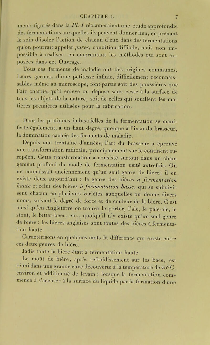 ments figurés dans la Pl.I réclameraient une étude approfondie des l'ermentations auxquelles ils peuvent donner lieu, en prenant le soin d'isoler l'action de chacun d'eux dans des fermentations qu'on pourrait appeler/;u/e5, condition difficile, mais non im- possible à réaliser en empruntant les méthodes qui sont ex- posées dans cet Ouvrage. Tous ces ferments de maladie ont des origines communes. Leurs germes, d'une petitesse infinie, difficilement reconnais- sablés même au microscope, font partie soit des poussières que l'air charrie, qu'il enlève ou dépose sans cesse à la surface de tous les objets de la nature, soit de celles qui souillent les ma- tières premières utilisées pour la fabrication. Dans les pratiques industrielles de la fermentation se mani- feste également, à un haut degré, quoique à l'insu du brasseur, la domination cachée des ferments de maladie. Depuis une trentaine d'années, l'art du brasseur a éprouvé une transformation radicale, principalement sur le continent eu- ropéen. Cette transformation a consisté surtout dans un chan- gement profond du mode de fermentation usité autrefois. On ne connaissait anciennement qu'un seul genre de bière; il en existe deux aujourd'hui : le genre des bières à fermenlation haute et celui des bières à jermentation basse, qui se subdivi- sent chacun en plusieurs variétés auxquelles on donne divers noms, suivant le degré de force et de couleur de la bière. C'est ainsi qu'en Angleterre on trouve le porter, l'aie, le pale-ale, le stout, le bitter-beer, etc., quoiqu'il n'y existe qu'un seul genre de bière : les bières anglaises sont toutes des bières à fermenta- tion haute. Caractérisons en quelques mots la différence qui existe entre ces deux genres de bière. Jadis toute la bière était à fermentation haute. Le moût de bière, après refroidissement sur les bacs, est réuni dans une grande cuve découverte à la température de 20°C. environ et additionné de levain ; lorsque la fermentation com- mence à s'accuser à la surface du liquide par la formation d'une