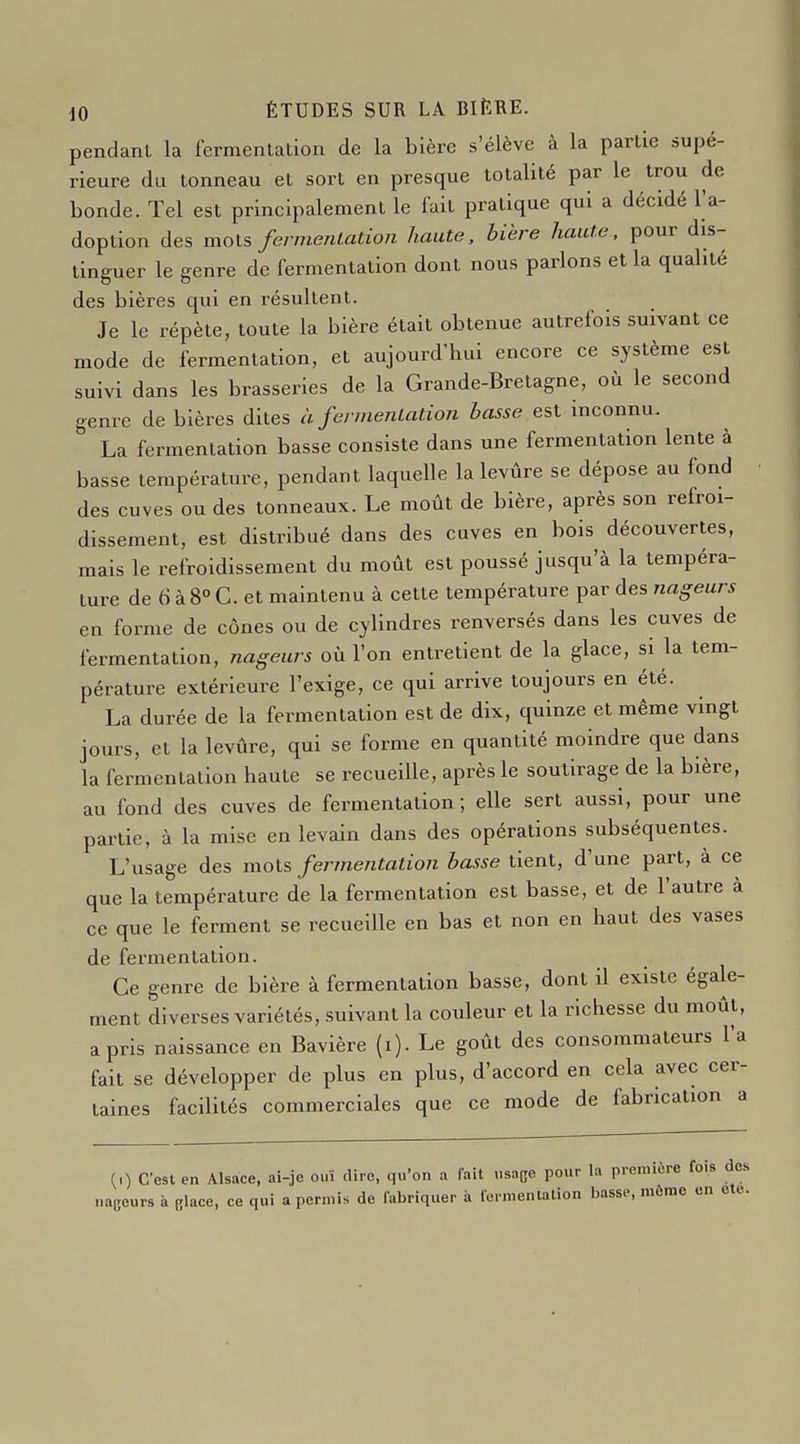 pendant la fermentation de la bière s'élève à la partie supé- rieure du tonneau et sort en presque totalité par le trou de bonde. Tel est principalement le fait pratique qui a décidé l'a- doption des mots fermefilatio?i haute, bière haute, pour dis- tinguer le genre de fermentation dont nous parlons et la qualité des bières qui en résultent. Je le répète, toute la bière était obtenue autrefois suivant ce mode de fermentation, et aujourd'hui encore ce système est suivi dans les brasseries de la Grande-Bretagne, où le second genre de bières dites à fermentation basse est inconnu. La fermentation basse consiste dans une fermentation lente à basse température, pendant laquelle la levure se dépose au fond des cuves ou des tonneaux. Le moût de bière, après son refroi- dissement, est distribué dans des cuves en bois découvertes, mais le refroidissement du moût est poussé jusqu'à la tempéra- ture de 6 à 8° G. et maintenu à cette température par des nageurs en forme de cônes ou de cylindres renversés dans les cuves de fermentation, nageurs où l'on entretient de la glace, si la tem- pérature extérieure l'exige, ce qui arrive toujours en été. La durée de la fermentation est de dix, quinze et même vingt jours, et la levûre, qui se forme en quantité moindre que dans la fermentation haute se recueille, après le soutirage de la bière, au fond des cuves de fermentation ; elle sert aussi, pour une pai-tie, à la mise en levain dans des opérations subséquentes. L'usage des mois fermentation basse tient, d'une part, à ce que la température de la fermentation est basse, et de l'autre à ce que le ferment se recueille en bas et non en haut des vases de fermentation. Ce genre de bière à fermentation basse, dont il existe égale- ment diverses variétés, suivant la couleur et la richesse du moût, a pris naissance en Bavière (i). Le goût des consommateurs l'a fait se développer de plus en plus, d'accord en cela avec cer- taines facilités commerciales que ce mode de fabrication a (0 C'est en Alsace, ai-je ouï dire, qu'on a fait «sa(;e pour la première fois de naucurs à filace, ce qui a permis de fabriquer à fermentation basse, même en ete