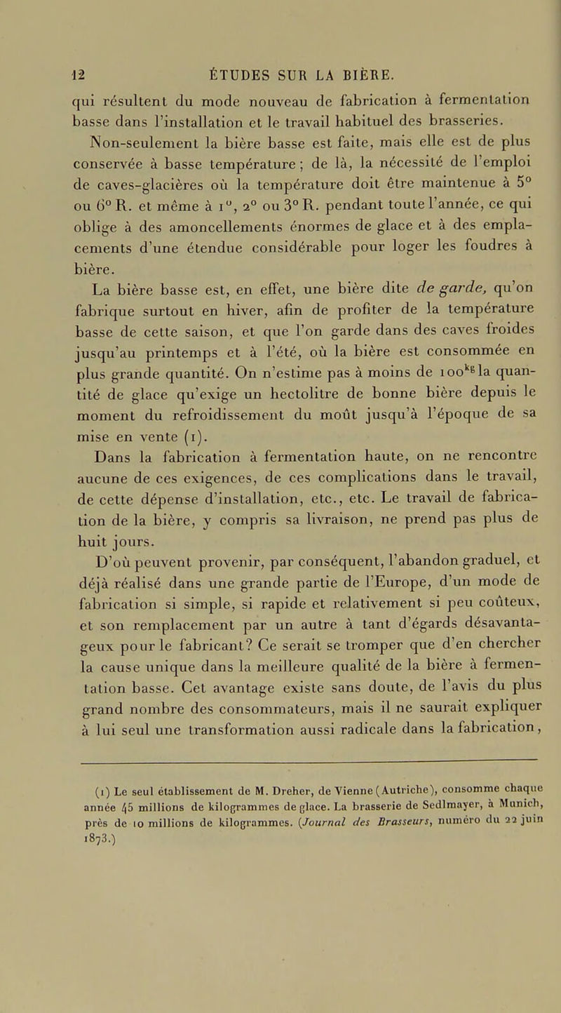 qui résultent du mode nouveau de fabrication à fermentation basse dans l'installation et le travail habituel des brasseries. Non-seulement la bière basse est faite, mais elle est de plus conservée à basse température ; de là, la nécessité de l'emploi de caves-glacières où la température doit être maintenue à 5° ou 6° R. et même à i, 2° ou 3° R. pendant toute l'année, ce qui oblige à des amoncellements énormes de glace et à des empla- cements d'une étendue considérable pour loger les foudres à bière. La bière basse est, en elTet, une bière dite de garde, qu'on fabrique surtout en hiver, afin de profiter de la température basse de cette saison, et que l'on garde dans des caves froides jusqu'au printemps et à l'été, où la bière est consommée en plus grande quantité. On n'estime pas à moins de 100''^la quan- tité de glace qu'exige un hectolitre de bonne bière depuis le moment du refroidissement du moût jusqu'à l'époque de sa mise en vente (i). Dans la fabrication à fermentation haute, on ne rencontre aucune de ces exigences, de ces complications dans le travail, de cette dépense d'installation, etc., etc. Le travail de fabrica- tion de la bière, y compris sa livraison, ne prend pas plus de huit jours. D'où peuvent provenir, par conséquent, l'abandon graduel, et déjà réalisé dans une grande partie de l'Europe, d'un mode de fabrication si simple, si rapide et relativement si peu coûteux, et son remplacement par un autre à tant d'égards désavanta- geux pour le fabricant? Ce serait se tromper que d'en chercher la cause unique dans la meilleure qualité de la bière à fermen- tation basse. Cet avantage existe sans doute, de l'avis du plus grand nombre des consommateurs, mais il ne saurait expliquer à lui seul une transformation aussi radicale dans la fabrication, (1) Le seul établissement de M. Dreher, de Vienne (Autriche), consomme chaque année ^5 millions de kilogrammes de glace. La brasserie de Sedlmayer, à Munich, près de lo millions de kilogrammes. {Journal des Brasseurs, numéro du 22 juin 1873.)