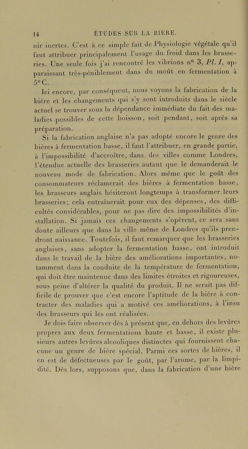 nir inertes. C'est à ce simple fait de Physiologie végétale qu'il faut attribuer principalement l'usage du froid dans les brasse- ries. Une seule fois j'ai rencontré les vibrions n° 3, Pl. I, ap- paraissant très-péniblement dans du moût en fermentation à 5°C. Ici encore, par conséquent, nous voyons la fabrication de la bière et les changements qui s'y sont introduits dans le siècle actuel se trouver sous la dépendance immédiate du fait des ma- ladies possibles de cette boisson, soit pendant, soit après sa préparation. Si la fabrication anglaise n'a pas adopté encore le genre des bières à fermentation basse, il faut l'attribuer, en grande partie, à l'impossibilité d'accroître, dans des villes comme Londres, l'étendue actuelle des brasseries autant que le demanderait le nouveau mode de fabrication. Alors même que le goût des consommateurs réclamerait des bières à fermentation basse, les brasseurs anglais hésiteront longtemps à transformer leurs brasseries; cela entraînerait pour eux des dépenses, des diffi- cultés considérables, pour ne pas dire des impossibilités d'in- stallation. Si jamais ces changements s'opèrent, ce sera sans doute ailleurs que dans la ville même de Londres qu'ils pren- dront naissance. Toutefois, il faut remarquer que les brasseries anglaises, sans adopter la fermentation basse, ont introduit dans le travail de la bière des améliorations importantes, no- tamment dans la conduite de la température de fermentation, qui doit être maintenue dans des limites étroites et rigoureuses, sous peine d'altérer la qualité du produit. Il ne serait pas dif- ficile de prouver que c'est encore l'aptitude de la bière à con- tracter des maladies qui a motivé ces améliorations, à l'insu des brasseurs qui les ont réalisées. Je dois faire observer dès à présent que, en dehors des levures propres aux deux fermentations haute et basse, il existe plu- sieurs autres levures alcooliques distinctes qui fournissent cha- cune un genre de bière spécial. Parmi ces sortes de bières, il en est de défectueuses par le goût, par l'arôme, par la limpi- dité. Dès lors, supposons que, dans la fabrication d'une bière