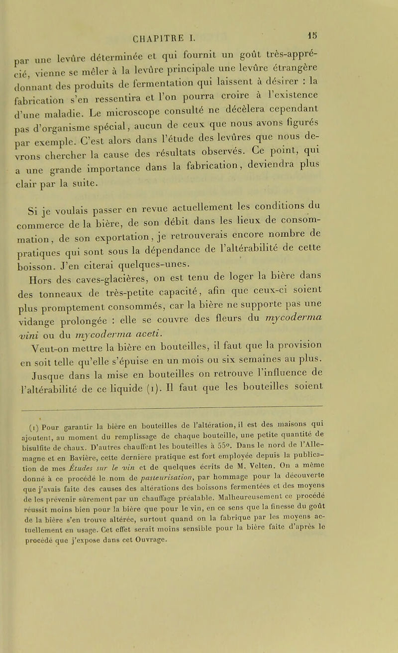 par une levùre déterminée et qui fournit un goût très-appré- cié vienne se mêler à la levûre principale une levûre étrangère donnant des produits de fermentation qui laissent à désirer : la fabrication s'en ressentira et l'on pourra croire à l'existence d'une maladie. Le microscope consulté ne décèlera cependant pas d'organisme spécial, aucun de ceux que nous avons figurés par exemple. C'est alors dans l'étude des levûres que nous de- vrons chercher la cause des résultats observés. Ce point, qui a une grande importance dans la fabrication, deviendra plus clair par la suite. Si je voulais passer en revue actuellement les conditions du commerce de la bière, de son débit dans les lieux de consom- mation, de son exportation, je retrouverais encore nombre de pratiques qui sont sous la dépendance de l'altérabilité de cette boisson. J'en citerai quelques-unes. Hors des caves-glacières, on est tenu de loger la bière dans des tonneaux de très-petite capacité, afin que ceux-ci soient plus promptement consommés, car la bière ne supporte pas une vidange prolongée : elle se couvre des fleurs du mjcoderma vini ou du mj coder ma aceti. Veut-on mettre la bière en bouteilles, il faut que la provision en soit telle qu'elle s'épuise en un mois ou six semaines au plus. Jusque dans la mise en bouteilles on retrouve l'influence de l'altérabilité de ce liquide (i). Il faut que les bouteilles soient (i)Pour garantir la bière en bouteilles de l'altération, il est des maisons qui ajouteni, au moment du remplissage de chaque bouteille, une petite quantité de bisulfite de chaux. D'autres chauffont les bouteilles à 55°. Dans le nord de l'Alle- magne et en Bavière, cette dernière pratique est fort employée depuis la publico- tion de mes Études sur le -vin et de quelques écrits de M. Velten. On a môme donné à ce procédé le nom de pasteurisation, par hommage pour la découverte que j'avais faite des causes des altérations des boissons fermentées et des moyens de les prévenir sûrement par un chauffage préalable. Malheureusement ce procédé réussit moins bien pour la bière que pour le vin, en ce sens que la finesse du goût de la bière s'en trouve altérée, surtout quand on la fabrique par les moyens ac- tuellement en usage. Cet effet serait moins sensible pour la bière faite d'après le procédé que j'expose dans cet Ouvrage.