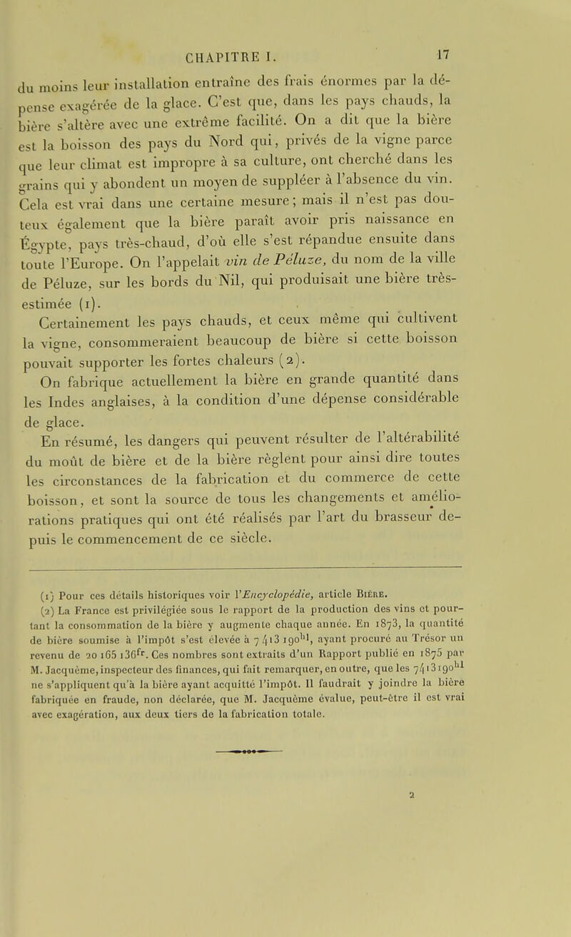 du moins leur installation entraîne des frais énormes par la dé- pense exagérée de la glace. C'est que, dans les pays chauds, la bière s'altère avec une extrême facilité. On a dit que la bière est la boisson des pays du Nord qui, privés de la vigne parce que leur climat est impropre à sa culture, ont cherché dans les grains qui y abondent un moyen de suppléer à l'absence du vin. Cela est vrai dans une certaine mesure; mais il n'est pas dou- teux également que la bière paraît avoir pris naissance en Égypte, pays très-chaud, d'où elle s'est répandue ensuite dans toute l'Europe. On l'appelait vin de Péluze, du nom de la ville de Péluze, sur les bords du Nil, qui produisait une bière très- estimée (i). Certainement les pays chauds, et ceux même qui cultivent la vigne, consommeraient beaucoup de bière si cette boisson pouvait supporter les fortes chaleurs (2). On fabrique actuellement la bière en grande quantité dans les Indes anglaises, à la condition d'une dépense considérable de glace En résumé, les dangers qui peuvent résulter de l'altérabilité du moiit de bière et de la bière règlent pour ainsi dire toutes les circonstances de la fabrication et du commerce de cette boisson, et sont la source de tous les changements et amélio- rations pratiques qui ont été réalisés par l'art du brasseur de- puis le commencement de ce siècle. (1) Pour ces détails historiques voir VEiicj-clopédie, article Bière. (2) La France est privilégiée sous le rapport de la production des vins et pour- tant la consommation de la bière y augmente chaque année. En 1873, la quantité de bière soumise à l'impôt s'est élevée à 7 /|i3 igo'', ayant procuré au Trésor un revenu de 20 iG5 iBe^. Ces nombres sont extraits d'un Rapport publié en 1875 par M. Jacquème, inspecteur des finances, qui fait remarquer, en outre, que les 7/|i3igo*'l ne s'appliquent qu'à la bière ayant acquitté l'impôt. Il faudrait y joindre la bière fabriquée en fraude, non déclarée, que M. Jacquème évalue, peut-être il est vrai avec exagération, aux deux tiers de la fabrication totale. a