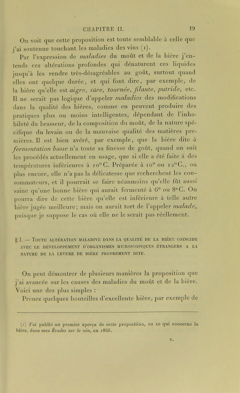 On voit que celle proposilion esl loule semblable à celle que j'ai soutenue touchant les maladies des vins (i). Par l'expression de maladies du moût et de la bière j'en- tends ces altérations profondes qui dénaturent ces liquides jusqu'à les rendre très-désagréables au goût, surtout quand elles ont quelque durée, et qui font dire, par exemple, de la bière qu'elle esl aigï-e. sûre, tournée, filante, putride, etc. Il ne serait pas logique d'appeler i?ialadies des modifications dans la qualité des bières, comme en peuvent produire des pratiques plus ou moins intelligentes, dépendant de l'inha- bileté du brasseur, de la composition du moût, de la nature spé- cifique du levain ou de la mauvaise qualité des matières pre- mières. Il est bien avéré, par exemple, que la bière dite à fermentation basse n'a toute sa finesse de goût, quand on suit les procédés actuellement en usage, que si elle a été faite à des températures inférieures à lo^G. Préparée à io° ou I2°G., ou plus encore, elle n'a pas la délicatesse que recherchent les con- sommateurs, et il pourrait se faire néanmoins qu'elle fût aussi saine qu'une bonne bière qui aurait fermenté à 6° ou 8° G. On pourra dire de cette bière qu'elle est inférieure à telle autre bière jugée meilleure; mais on aurait tort de l'appeler malade, puisque je suppose le cas où elle ne le serait pas réellement. § I. — Toute aj^tération maladive dans la qualité de la bière coïncide AVEC LE développement d'ORGANISMES MICROSCOPIQUES ÉTRANGERS A LA NATURE DE LA LEVURE DE BIÈRE PROPREMENT DITE. On peut démontrer de plusieurs manières la proposition que j'ai avancée sur les causes des maladies du moût et de la bière. Voici une des plus simples : Prenez quelques bouteilles d'excellente bière, par exemple de (f) 3'ai publié un premier aperçu de celte proposition, en ce qui concerne la bière, dans mes Études sur le vin, en 1866.