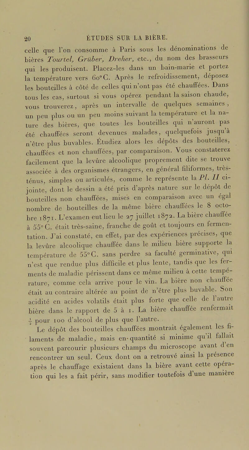 celle que l'on consomme à Paris sous les dénominations de bières Tourlel, Gruher, Dreher, etc., du nom des brasseurs qui les produisent. Placez-les dans un bain-marie et portez la température vers 60°C. Après le refroidissement, déposez les bouteilles à côté de celles qui n'ont pas été chauffées. Dans tous les cas, surtout si vous opérez pendant la saison chaude, vous trouverez, après un intervalle de quelques semaines, un peu plus ou un peu moins suivant la température et la na- ture des bières, que toutes les bouteilles qui n'auront pas été chauffées seront devenues malades, quelquefois jusqu'à n'être plus buvables. Étudiez alors les dépôts des bouteilles, chauffées et non chauffées, par comparaison. Vous constaterez facilement que la levure alcoolique proprement dite se trouve associée à des organismes étrangers, en général filiformes, très- ténus, simples ou articulés, comme le représente la P/. // ci- jointe, dont le dessin a été pris d'après nature sur le dépôt de bouteilles non chauffées, mises en comparaison avec un égal nombre de bouteilles de la même bière chauffées le 8 octo- bre 1871. L'examen eut lieu le 27 juillet 1872. La bière chauffée à 55 C. était très-saine, franche de goût et toujours en fermen- tation. J'ai constaté, en effet, par des expériences précises, que la levûre alcoolique chauffée dans le milieu bière supporte la température de 55°C. sans perdre sa faculté germinative, qui n'est que rendue plus difficile et plus lente, tandis que les fer- ments de maladie périssent dans ce même milieu à cette tempé- rature, comme cela arrive pour le vin. La bière non chauffée était au contraire altérée au point de n'être plus buvable. Son acidité en acides volatils était plus forte que celle de l'autre bière dans le rapport de 5 à i. La bière chauffée renfermait \ pour 100 d'alcool de plus que l'autre. Le dépôt des bouteilles chauffées montrait également les fi- laments de maladie, mais en- quantité si minime qu'il fallait souvent parcourir plusieurs champs du microscope avant d'en rencontrer un seul. Ceux dont on a retrouvé ainsi la présence après le chauffage existaient dans la bière avant cette opéra- tion qui les a fait périr, sans modifier toutefois d'une manière \