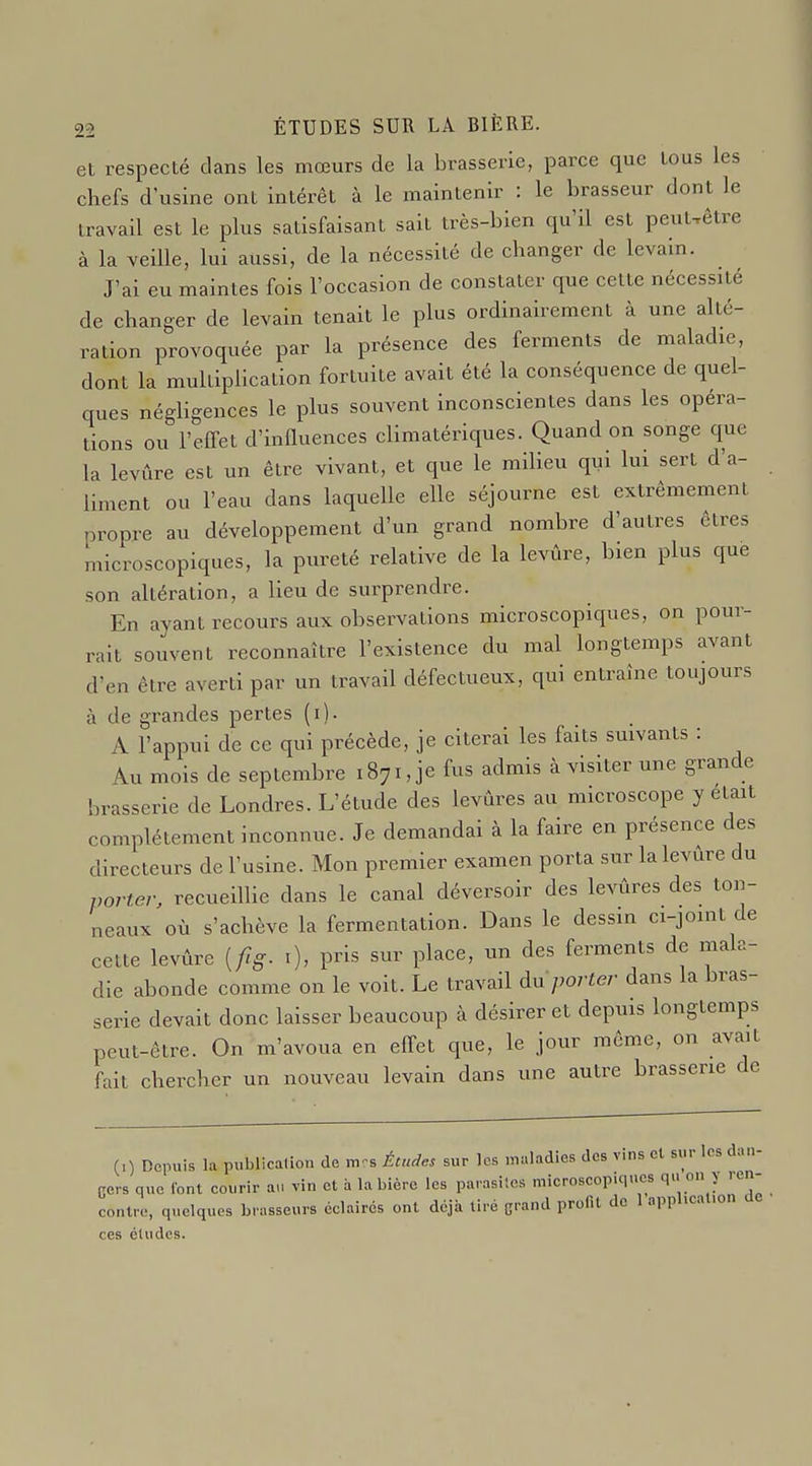 et respecté dans les mœurs de la brasserie, parce que tous les chefs d'usine ont intérêt à le maintenir : le brasseur dont le travail est le plus satisfaisant sait très-bien qu'il est peuUêtre à la veille, lui aussi, de la nécessité de changer de levain. J'ai eu maintes fois l'occasion de constater que cette nécessité de changer de levain tenait le plus ordinairement à une alté- ration provoquée par la présence des ferments de maladie, dont la multiplication fortuite avait été la conséquence de quel- ques négUgences le plus souvent inconscientes dans les opéra- tions ou l'effet d'influences climatériques. Quand on songe que la levûre est un être vivant, et que le milieu qui lui sert d'a- liment ou l'eau dans laquelle elle séjourne est extrêmement propre au développement d'un grand nombre d'autres êtres microscopiques, la pureté relative de la levûre, bien plus que son altération, a lieu de surprendre. En ayant recours aux observations microscopiques, on pour- rait souvent reconnaître l'existence du mal longtemps avant d'en être averti par un travail défectueux, qui entraîne toujours à de grandes pertes (i). A l'appui de ce qui précède, je citerai les faits suivants : Au mois de septembre 1871, je fus admis à visiter une grande brasserie de Londres. L'étude des levures au microscope y était complètement inconnue. Je demandai à la faire en présence des directeurs de l'usine. Mon premier examen porta sur la levure du porter, recueillie dans le canal déversoir des levûres des ton- neaux où s'achève la fermentation. Dans le dessin ci-joint de cette levûre [fg. i), pris sur place, un des ferments de mala- die abonde comme on le voit. Le travail du porter dans la bras- serie devait donc laisser beaucoup à désirer et depuis longtemps peut-être. On m'avoua en effet que, le jour même, on avait fait chercher un nouveau levain dans une autre brasserie de (0 Depuis la publicalîon de m^s Études sur les maladies des vins cl sur les dan- Ccrs que font courir au vin et à la bière les parasiics microscopiques qu on y re - contre, quelques brasseurs éclairés ont déjà tiré grand profit de 1 application ces éludes.