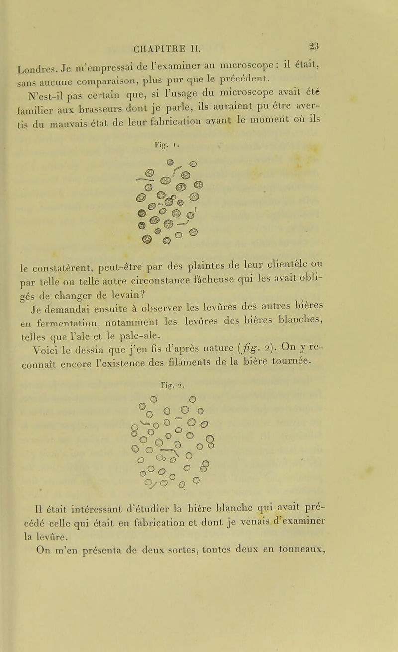 Londres. Je m'empressai de l'examiner au microscope : il élail, sans aucune comparaison, plus pur que le précédent. N'est-il pas certain que, si l'usage du microscope avait été (amlller aux brasseurs dont je parle, ils auraient pu être aver- tis du mauvais état de leur fabrication avant le moment où ils le constatèrent, peut-être par des plaintes de leur clientèle ou par telle ou telle autre circonstance fâcheuse qui les avait obli- gés de changer de levain? Je demandai ensuite à observer les levûres des autres bières en fermentation, notamment les levûres des bières blanches, telles que l'aie et le pale-ale. Voici le dessin que j'en fis d'après nature {Jîg. 2). On y re- connaît encore l'existence des filaments de la bière tournée. Fi{;. 2. O O ®Q 0 o o 0 o o o o o Il était intéressant d'étudier la bière blanche qui avait pré- cédé celle qui était en fabrication et dont je venais d'examiner la levûre. On m'en présenta de deux sortes, toutes deux en tonneaux,