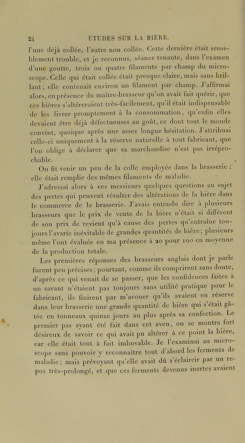 l'une déjà collée, l'autre non collée. Cette dernière était sensi- blement trouble, et je reconnus, séance tenante, dans l'examen d'une goutte, trois ou quatre filaments par champ du micro- scope. Celle qui était collée était presque claire, mais sans bril- lant; elle contenait environ un filament par champ. J'affirmai alors, en présence du maître-brasseur qu'on avait fait quérir, que ces bières s'altéreraient très-facilement, qu'il était indispensable de les livi-er promptement à la consommation, qu'enfin elles devaient être déjà défectueuses au goût, ce dont tout le monde convint, quoique après une assez longue hésitation. J'attribuai celle-ci uniquement à la réserve naturelle à tout fabricant, que l'on obHge à déclarer que sa marchandise n'est pas irrépro- chable. On fit venir un peu de la colle employée dans la brasserie : elle était remplie des mêmes filaments de maladie. J'adressai alors à ces messieurs quelques questions au sujet des pertes qui peuvent résulter des altérations de la bière dans le commerce de la brasserie. J'avais entendu dire à plusieurs brasseurs que le prix de vente de la bière n'était si différent de son prix de revient qu'à cause des pertes qu'entraîne tou- jours l'avarie inévitable de grandes quantités de bière; plusieurs même l'ont évaluée en ma présence à 20 pour 100 en moyenne de la production totale. Les premières réponses des brasseurs anglais dont je parle furent peu précises ; pourtant, comme ils comprirent sans doute, d'après ce qui venait de se passer, que les confidences faites à un savant n'étaient pas toujours sans utiUté pratique pour le fabricant, ils finirent par m'avouer qu'ils avaient en réserve dans leur brasserie une grande quantité de bière qui s'était gâ- tée en tonneaux quinze jours au plus après sa confection. Le premier pas ayant été fait dans cet aveu, on se montra fort désireux de savoir ce qui avait pu altérer à ce point la bière, car elle était tout à fait imbuvable. Je l'examinai au micro- scope sans pouvoir y reconnaître tout d'abord les ferments de maladie ; mais prévoyant qu'elle avait dû s'éclaircir par un re- pos très-prolongé, et que ces ferments devenus inertes avaient