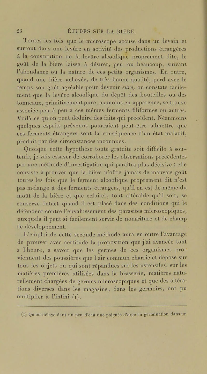 Toutes les iois que le microscope accuse dans un levain el surtout clans une levure en activité des productions étrangères à la constitution de la levure alcoolique proprement dite, le goût de la bière laisse à désirer, peu ou beaucoup, suivant l'abondance ou la nature de ces petits organismes. En outre, quand une bière achevée, de très-bonne qualité, perd avec le temps son goût agréable pour devenir sure, on constate facile- ment que la levure alcoolique du dépôt des bouteilles ou des tonneaux, primitivement pure, avi moins en apparence, se trouve associée peu à peu à ces mêmes ferments filiformes ou autres. Voilà ce qu'on peut déduii-e des faits qui précèdent. Néanmoins quelques esprits prévenus pourraient peut-être admettre que ces ferments étrangers sont la conséquence d'un état maladif, produit par des circonstances inconnues. Quoique cette hypothèse toute gratuite soit difficile à sou- tenir, je vais essayer de corroborer les observations précédentes par une méthode d'investigation qui paraîtra plus décisive : elle consiste à pi-ouver que la bière n'offre jamais de mauvais goût toutes les fois que le ferment alcoolique proprement dit n'est pas mélangé à des ferments étrangers, qu'il en est de même du moût de la bière et que celui-ci, tout altérable qu'il soit, se conserve intact quand il est placé dans des conditions qui le défendent contre l'envahissement des parasites microscopiques, auxquels il peut si facilement servir de nourriture et de champ de développement. L'emploi de cette seconde méthode aura en outre l'avantage de prouver avec certitude la proposition que j'ai avancée tout à l'heure, à savoir que les germes de ces organismes pro- viennent des poussières que l'air commun charrie et dépose sur tous les objets ou qui sont répandues sur les ustensiles, sur les matières premières utilisées dans la brasserie, matières natu- rellement chargées de germes microscopiques et que des altéra- tions diverses dans les magasins, dans les germoirs, ont pu multiplier à l'infini (i).