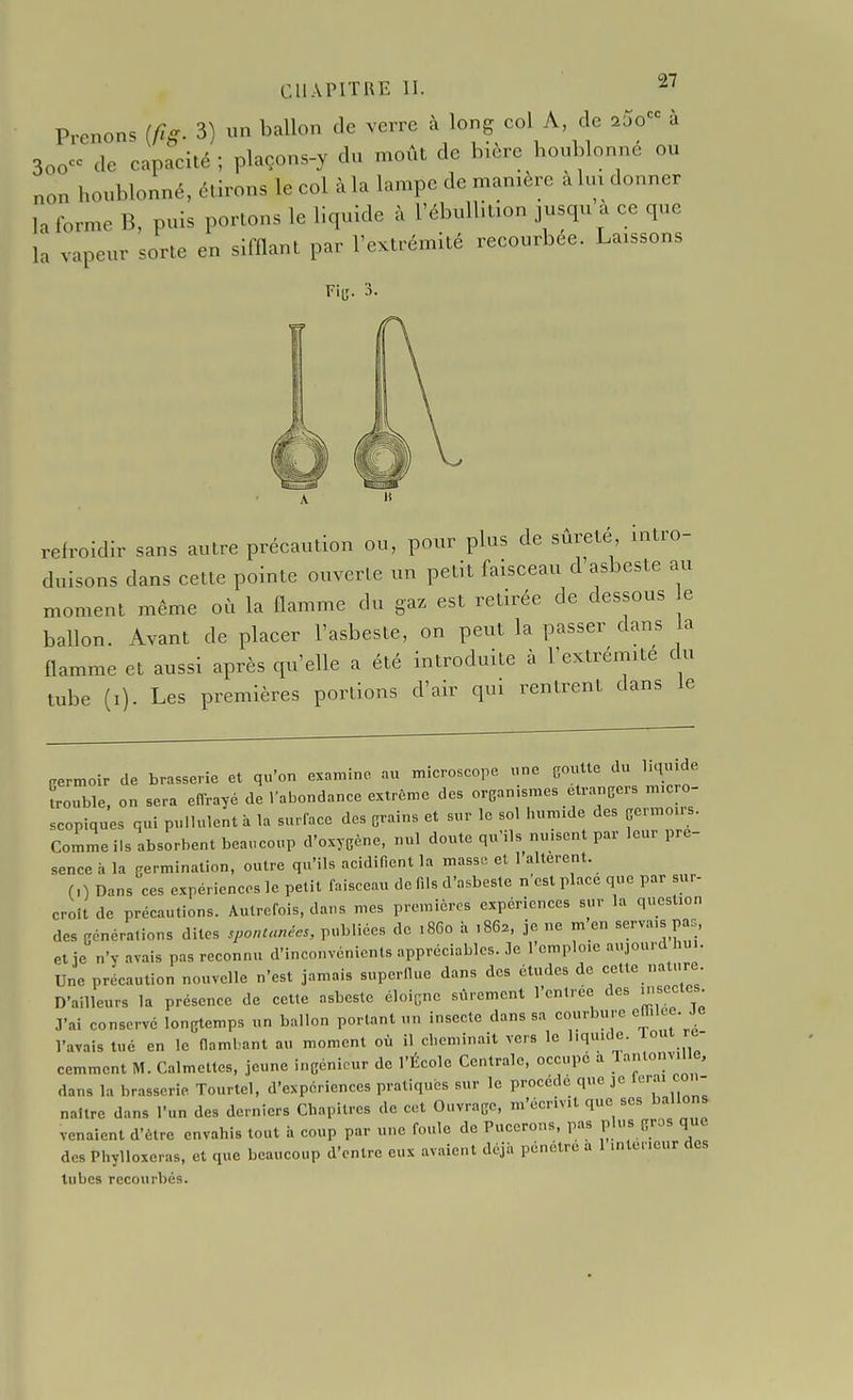 Prenons [fig. 3) un ballon de verre à long col A c e ..o a 300 de capacité ; plaçons-y du moût de bière houblonne ou non houblonné, étirons le col à la lampe de manière à lui donner la forme B, puis portons le liquide à l'ébullition jusqu a ce que la vapeur sorte en sifflant par l'extrémité recourbée. Laissons Fii;. 3. refroidir sans autre précaution ou, pour plus de sûreté intro- duisons dans cette pointe ouverte un petit faisceau d asbeste au moment même où la flamme du gaz est retirée de dessous e ballon. Avant de placer l'asbesle, on peut la passer dans a flamme et aussi après qu'elle a été introduite à l'extrémité du tube (i). Les premières portions d'air qui rentrent dans le Cermoir de hrasserie et qu'on examine, microscope nne gonUe du hqu.de Lubie, on sera effrayé de Vabondance extrême des -ea-smes etrancers m. o- scopiques qui pullulent à la surlace des grains et sur le sol humule des geimoirs. Comme ils absorbent beaucoup d'oxygène, nul doute qu'ils nu.scnt par leur pré- sence à la germination, outre qu'ils acidifient la masse et l'altèrent. (0 Dans ces expériences le petit faisceau de fils d'asbeste n'est place que par sur- croit de précautions. Autrefois, dans mes premières expériences sur la question des générations dites sponUmées, publiées de .860 à ,862, je ne m en «erva.s pas et îe n'y avais pas reconnu d'inconvénients appréciables. Je l'emploie aujourd hui. Une précaution nouvelle n'est jamais superllue dans des études de cette nature D'ailleurs la présence de ceUe asbeste éloigne sûrement l'entrée des uiscctcs. J'ai conservé longtemps un ballon portant un insecte dans sa courbure ettilee. Je l'avais tué en le flambant au moment où il cheminait vers le l.quule. Tout ré- cemment M. Calmettes, jeune ingénieur de l'École Centrale, occupe a lantonv.lle, dans la brasserie Tourtel, d'expériences pratiqués sur le procède que je l^ra. co. - naître dans l'un des derniers Chapitres de cet Ouvrage, m'écrivit que ses ballons venaient d'être envahis tout à coup par une foule de Pucerons, pas pls gros que des Phylloxéras, et que beaucoup d'entre eux avaient déjà pénétre a 1 m teneur des tubes recourbés.