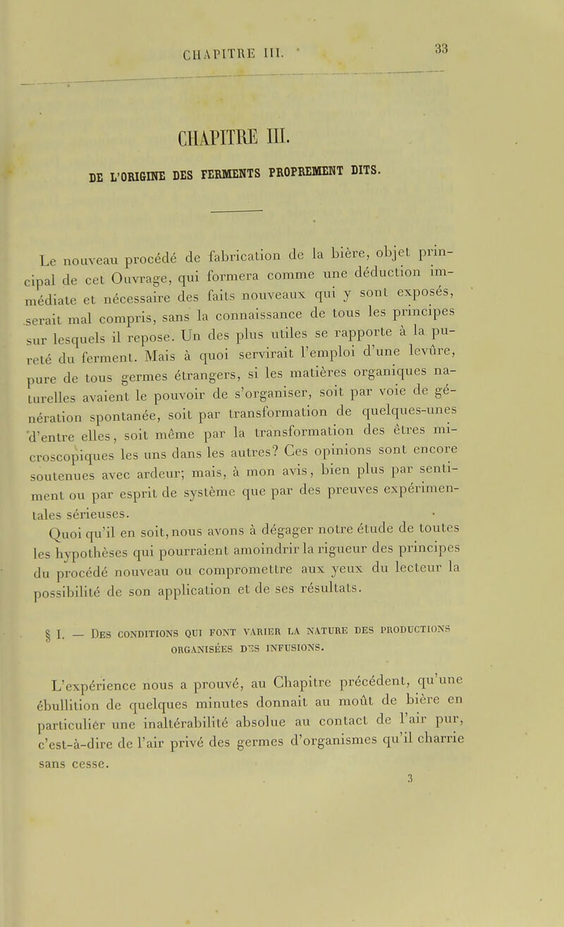 CHAPITRE m. DE L'ORIGINE DES FERMENTS PROPREMENT DITS. Le nouveau procédé de fabrication de la bière, objet prin- cipal de cet Ouvrage, qui formera comme une déduction im- médiate et nécessaire des faits nouveaux qui y sont exposés, serait mal compris, sans la connaissance de tous les principes sur lesquels il repose. Un des plus utiles se rapporte à la pu- reté du ferment. Mais à quoi servirait l'emploi d'une levûre, pure de tous germes étrangers, si les matières organiques na- turelles avaient le pouvoir de s'organiser, soit par voie de gé- nération spontanée, soit par transformation de quelques-unes 'd'entre elles, soit même par la transformation des êtres mi- croscopiques les uns dans les autres? Ces opinions sont encore soutenues avec ardeur; mais, à mon avis, bien plus par senti- ment ou par esprit de système que par des preuves expérimen- tales sérieuses. Quoi qu'il en soit, nous avons à dégager notre étude de toutes les hypothèses qui pourraient amoindrir la rigueur des principes du procédé nouveau ou compromettre aux yeux du lecteur la possibilité de son appbcalion et de ses résultats. § I. — Des conditions qui font varier la nature des productions ORGANISÉES DTÎS INFUSIONS. L'expérience nous a prouvé, au Chapitre précédent, qu'une ébullilion de quelques minutes donnait au motit de bière en parliculiôr une inaltérabilité absolue au contact de l'air pur, c'est-à-dire de l'air privé des germes d'organismes qu'il charrie sans cesse. 3