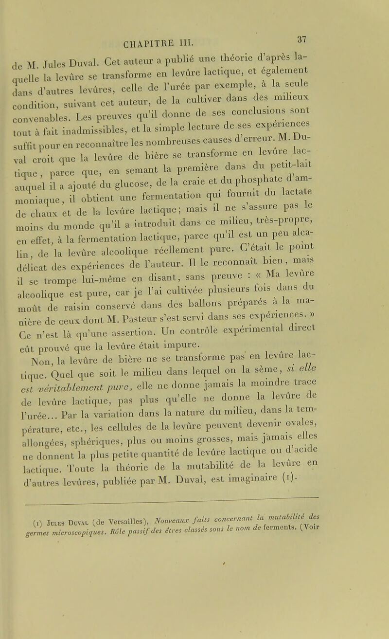 de M Jules Duval. Cet auteur n publié une théorie d'après la- quelle la levùre se transforme en levûre laetique et également cLns d'autres levùres, celle de l'urée par exemple a la seule condition, suivant cet auteur, de la cultiver dans des mxheux convenables. Les preuves qu'il donne de ses conclusions son tout à fait inadmissibles, et la simple lecture de ses expenences suffit pour en reconnaître les nombreuses causes d erreur. M. Du- val croit que la levùre de bière se transforme en levure lac- tique , parce que, en semant la première dans du pet.-lait a^uel il a ajouté du glucose, de la craie et du phosphate d am- moniaque, il obtient une fermentation qm fourmt du lacta e de chaux et de la levûre lactique; mais il ne s assure pas le moins du monde qu'il a introduit dans ce milieu, tres-propre, en effet, à la fermentation lactique, parce qu'il est un peu alca- lin de la levûre alcooHque réellement pure. C était le pomt délicat des expériences de l'auteur. Il le reconnaît bien mais il se trompe lui-même en disant, sans preuve : « Ma levure alcooUque est pure, car je l'ai cultivée plusieurs fois dans du moût de raisin conservé dans des baUons prépares a la ma- nière de ceux dont M. Pasteur s'est servi dans ses expériences. » Ce n'est là qu'une assertion. Un contrôle expérimental direct eût prouvé que la levûre était impure. ^ Non la levûre de bière ne se transforme pas en levure lac- tique. Quel que soit le miUeu dans lequel on la sème, si elle est véritablement pure, elle ne donne jamais la moindre trace de levûre lactique, pas plus qu'elle ne donne la levûre de l'urée Par la variation dans la nature du miheu, dans la tem- pérature, etc., les cellules de la levûre peuvent devenir ovales, allongées, sphériques, plus ou moins grosses, mais jamais elles ne donnent la plus petite quantité de levûre lactique ou d acide lactique. Toute la théorie de la mutabilité de la levûre en d'autres levùres, publiée par M. Daval, est imaginaire (i). (0 Jules Dcval (de Versâmes), Nouveaux faits concernant la muial,ilué de. germes microscopuiues. Rôle passif des êtres classés sous le nom de ferments. (Vo.r