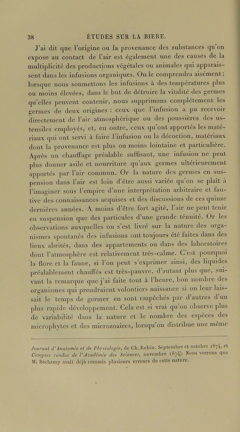 J'ai dit que l'origine ou la provenance des substances qu'on expose au contact de l'air est également une des causes de la multiplicité des productions végétales ou animales qui apparais- sent dans les infusions organiques. On le comprendra aisément: lorsque nous soumettons les infusions à des températures plus ou moins élevées, dans le but de détruire la vitalité des germes qu'elles peuvent contenir, nous supprimons complètement les germes de deux origines : ceux que l'infusion a pu recevoir directement de l'air atmosphérique ou des poussières des us- tensiles employés, et, en outre, ceux qu'ont apportés les maté- riaux qui ont senn à faire l'infusion ou la décoction, matériaux dont la provenance est plus ou moins lointaine et particulière. Après un chauffage préalable suffisant, une infusion ne peut plus donner asile et nourriture qu'aux germes ultérieiu-ement apportés par l'air commun. Or la nature des germes en sus- pension dans l'air est loin d'être aussi variée qu'on se plaît à l'Imaginer sous l'empire d'une interprétation arbitraire et fau- tive des connaissances acquises et des discussions de ces quinze dernières années. A moins d'être fort agité, l'air ne peut tenir en suspension que des particules d'une grande ténuité. Or les observations auxquelles on s'est bvré sur la nature des orga- nismes spontanés des infusions ont toujours été faites dans des lieux abrités, dans des appartements ou dans des laboratoires dont l'atmosphère est relativement très-calme. C'est pourquoi la flore et la faune, si l'on peut s'exprimer ainsi, des bquides préalablement chauffés est très-pauvre, d'autant plus que, sui- vant la remarque que j'ai faite tout à l'heure, bon nombre des organismes qui prendraient volontiers naissance si on leur lais- sait le temps de germer en sont empêchés par d'autres d'un plus rapide développement. Cela est si vrai qu'on observe plus de variabilité dans la nature et le nombre des espèces des microphytes et des microzoaires, lorsqu'on distribue une même Journal d'AnaComie et de Physiologie, de Ch. Robin. Septembre et octobre 1874, et Comptes rendus de VAcadémie des Sciences, novembre 1874). Nous verrons que M. IJécliamp avait déjà commis plusieurs erreurs de cette nature.