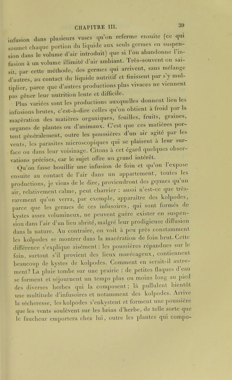 Infusion dans plusieurs vases qu'on referme ensuite (ce qui soumet chaque portiou du liquide aux seuls germes en suspen- sion dans le volume d'air introduit) que si l'on abandonne l'm- fusion à un volume illimité d'air ambiant. Très-souvent on sai- sit par cette méthode, des germes qui arrivent, sans mélange d'autres, au contact du liquide nutritif et finissent par s'y mul- tiplier, parce que d'autres productions plus vivaces ne viennent pas o-êner leur nutrition lente et difficile. Plus variées sont les productions auxqueUes donnent heu les infusions brutes, c'est-à-dire celles qu'on obtient à froid par la macération des matières organiques, feuilles, fruits, graines, organes de plantes ou d'animaux. C'est que ces matières por- tent généralement, outre les poussières d'un air agité par les vents, les parasites microscopiques qui se plaisent à leur sur- face ou dans leur voisinage. Citons à cet égard quelques obser- vations précises, car le sujet offre un grand intérêt. Qu'on fasse bouiUir une infusion de foin et qu'on l'expose ensuite au contact de l'air dans un appartement, toutes les productions, je viens de le dire, proviendront des germes qu'un air, relativement calme, peut charrier : aussi n'est-ce que très- rarement qu'on verra, par exemple, apparaître des kolpodes, parce que les germes de ces infusoires, qui sont formés de kystes assez volumineux, ne peuvent guère exister en suspen- sion dans l'air d'un heu abrité, malgré leur prodigieuse diffusion dans la nature. Au contraire, on voit à peu près constamment les kolpodes se montrer dans la macération de foin brut. Cette différence s'exphque aisément : les poussières répandues sur le foin, surtout s'il provient des lieux marécageux, contiennent beaucoup de kystes de kolpodes. Comment en serait-il autre- ment? La pluie tombe sur une prairie : de petites fiaques d'eau se forment et séjournent un temps plus ou moins long au pied des diverses herbes qui la composent; là pullulent bientôt une multitude d'infusoires et notamment des kolpodes. Arrive la sécheresse, les kolpodes s'enkystent et forment une poussière que les vents soulèvent sur les brins d'herbe, de telle sorte que le faucheur emportera chez lui, outre les plantes qui compo-