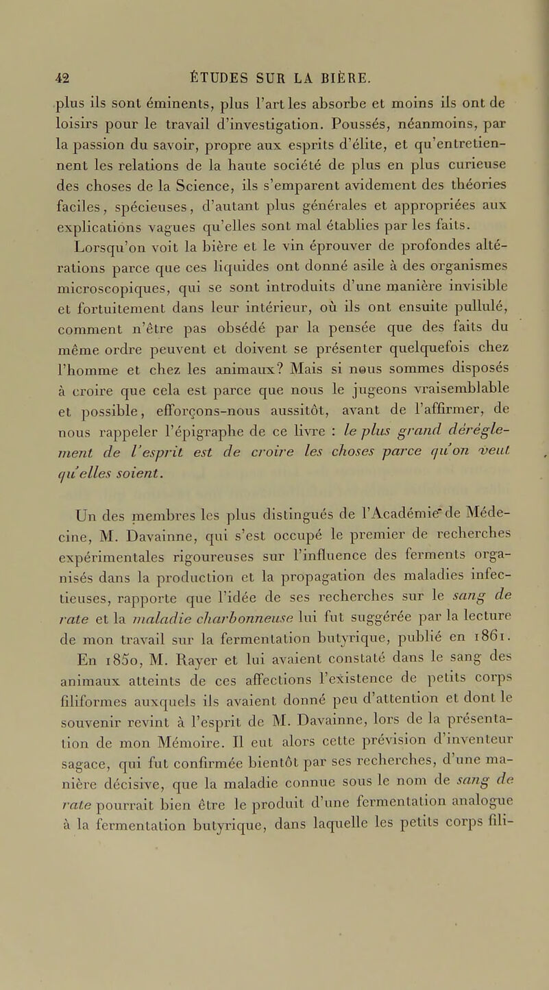 plus ils sont éminents, plus l'art les absorbe et moins ils ont de loisirs pour le travail d'investigation. Poussés, néanmoins, par la passion du savoir, propre aux esprits d'élite, et qu'entretien- nent les relations de la haute société de plus en plus curieuse des choses de la Science, ils s'emparent avidement des théories faciles, spécieuses, d'autant plus générales et appropriées aux explications vagues qu'elles sont mal établies par les faits. Lorsqu'on voit la bière et le vin éprouver de profondes alté- rations parce que ces liquides ont donné asile à des organismes microscopiques, qui se sont introduits d'une manière invisible et fortuitement dans leur intérieur, ovi ils ont ensuite pullulé, comment n'être pas obsédé par la pensée que des faits du même ordre peuvent et doivent se présenter quelcpiefois chez l'homme et chez les animaux? Mais si neus sommes disposés à croire que cela est parce que nous le jugeons vi-aisemblable et possible, efforçons-nous aussitôt, avant de l'affirmer, de nous rappeler l'épigraphe de ce livre : le plus grand dérégle- meni de l'espriL est de croire les choses parce qu'on veut qu'elles soient. Un des membres les plus distingués de l'Académie de Méde- cine, M. Davainne, qui s'est occupé le premier de recherches expérimentales rigoureuses sur l'influence des ferments orga- nisés dans la production et la propagation des maladies infec- tieuses, rapporte que l'idée de ses recherches sur le sang de rate et la maladie charbonneuse lui fut suggérée par la lecture de mon travail sur la fermentation butyrique, publié en 1861. En i85o, M. Rayer et lui avaient constaté dans le sang des animaux atteints de ces affections l'existence de petits corps filiformes auxquels ils avaient donné peu d'attention et dont le souvenir revint à l'esprit de M. Davainne, lors de la présenta- tion de mon Mémoire. Il eut alors cette prévision d'inventeur sagace, qui fut confirmée bientôt par ses recherches, d'une ma- nière décisive, que la maladie connue sous le nom de sang de rate pourrait bien être le produit d'une fermentation analogue à la fermentation butyrique, dans laquelle les petits corps fili-