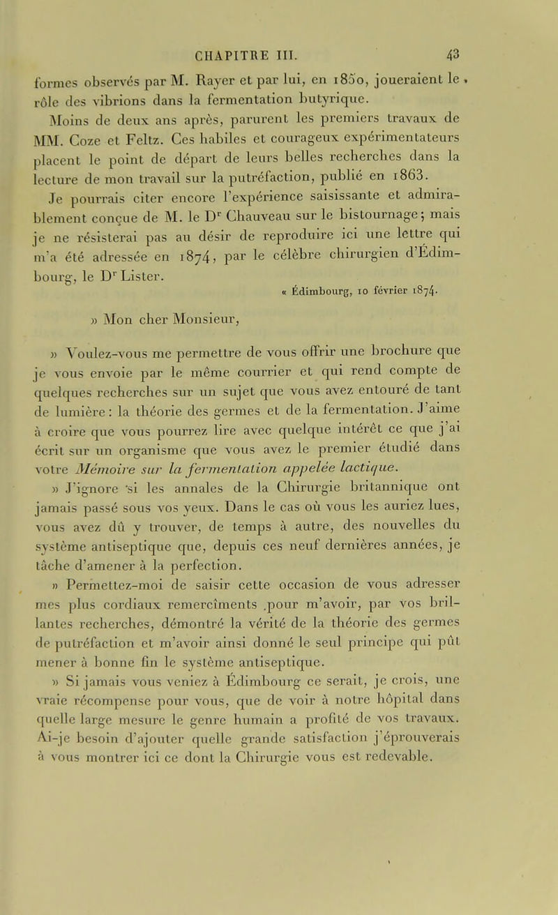 formes observés par M. Rayer et par lui, en i85o, joueraient le , rôle des vibrions dans la fermentation butyrique. Moins de deux ans après, parurent les premiers travaux de MM. Coze et Feltz. Ces habiles et courageux expérimentateurs placent le point de départ de leurs belles recherches dans la lecture de mon travail sur la putréfaction, publié en i863. Je pourrais citer encore l'expérience saisissante et admira- blement conçue de M. le D Chauveau sur le bistournage; mais je ne résisterai pas au désir de reproduire ici une lettre qui nva été adressée en 1874, par le célèbre chirurgien d'Edim- bourg-, le D' Lister. « Édimbourg, lo février 1874. » Mon cher Monsieur, » Voulez-vous me permettre de vous offrir une brochure que je vous envoie par le même courrier et qui rend compte de quelques recherches sur un sujet que vous avez entouré de tant de lumière: la théorie des germes et de la fermentation. J'aime à croire que vous pourrez lire avec quelque intérêt ce que j ai écrit sur un organisme que vous avez le premier étudié dans votre Mémoire sur la fcrmenlalion appelée lactique. » J'ignore 'si les annales de la Chirurgie britannique ont jamais passé sous vos yeux. Dans le cas où vous les auriez lues, vous avez dû y trouver, de temps à autre, des nouvelles du système antiseptique que, depuis ces neuf dernières années, je lâche d'amener à la perfection. » Permettez-moi de saisir cette occasion de vous adresser mes plus cordiaux remercîments .pour m'avoir, par vos bril- lantes recherches, démontré la vérité de la théorie des germes de putréfaction et m'avoir ainsi donné le seul principe qui pût mener à bonne fin le système antiseptique. w Si jamais vous veniez à Édimbourg ce serait, je crois, une vraie récompense pour vous, que de voir à notre hôpital dans quelle large mesure le genre humain a profilé de vos travaux. Ai-je besoin d'ajouler quelle grande satisfaction j'éprouverais à vous montrer ici ce dont la Chirurgie vous est redevable.