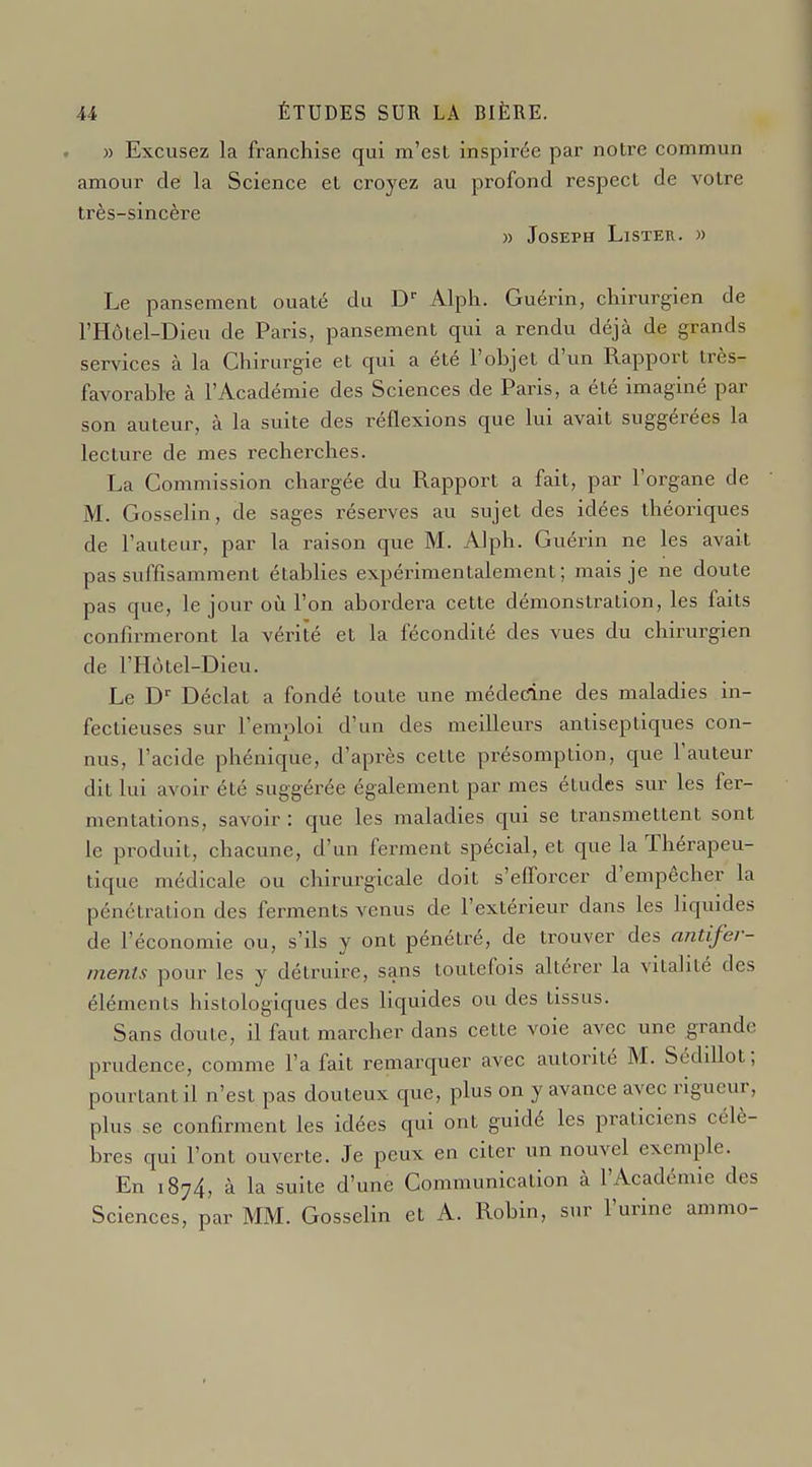 » Excusez la franchise qui m'est inspirée par notre commun amour de la Science et croyez au profond respect de votre très-sincère » Joseph Lister. » Le pansement ouaté du D- Alph. Guérin, chirurgien de l'Hôtel-Dieu de Paris, pansement qui a rendu déjà de grands services à la Chirurgie et qui a été l'objet d'un Rapport très- favorable à l'Académie des Sciences de Paris, a été imaginé par son auteur, à la suite des réflexions que lui avait suggérées la lecture de mes recherches. La Commission chargée du Rapport a fait, par l'organe de M. Gosselin, de sages réserves au sujet des idées théoriques de l'auteur, par la raison que M. Alph. Guérin ne les avait pas suffisamment établies expérimentalement; mais je ne doute pas que, le jour où l'on abordera cette démonstration, les faits confirmeront la vérité et la fécondité des vues du chirurgien de l'Hôtel-Dieu. Le D Déclat a fondé toute une médecine des maladies in- fectieuses sur l'emploi d'un des meilleurs antiseptiques con- nus, l'acide phénique, d'après cette présomption, que l'auteur dit lui avoir été suggérée également par mes études sur les fer- mentations, savoir : que les maladies qui se transmettent sont le produit, chacune, d'un ferment spécial, et que la Thérapeu- tique médicale ou chirurgicale doit s'efforcer d'empêcher la pénétration des ferments venus de l'extérieur dans les liquides de l'économie ou, s'ils y ont pénétré, de trouver des antifer- ments pour les y détruire, sans toutefois altérer la vitalité des éléments histologiques des liquides ou des tissus. Sans doute, il faut marcher dans cette voie avec une grande prudence, comme l'a fait remarquer avec autorité M. Sédillot; pourtant il n'est pas douteux que, plus on y avance avec rigueur, plus se confirment les idées qui ont guidé les praticiens célè- bres qui l'ont ouverte. Je peux en citer un nouvel exemple. En 1874, à la suite d'une Communication à l'Académie des Sciences, par MM. Gosselin et A. Robin, sur l'urine ammo-