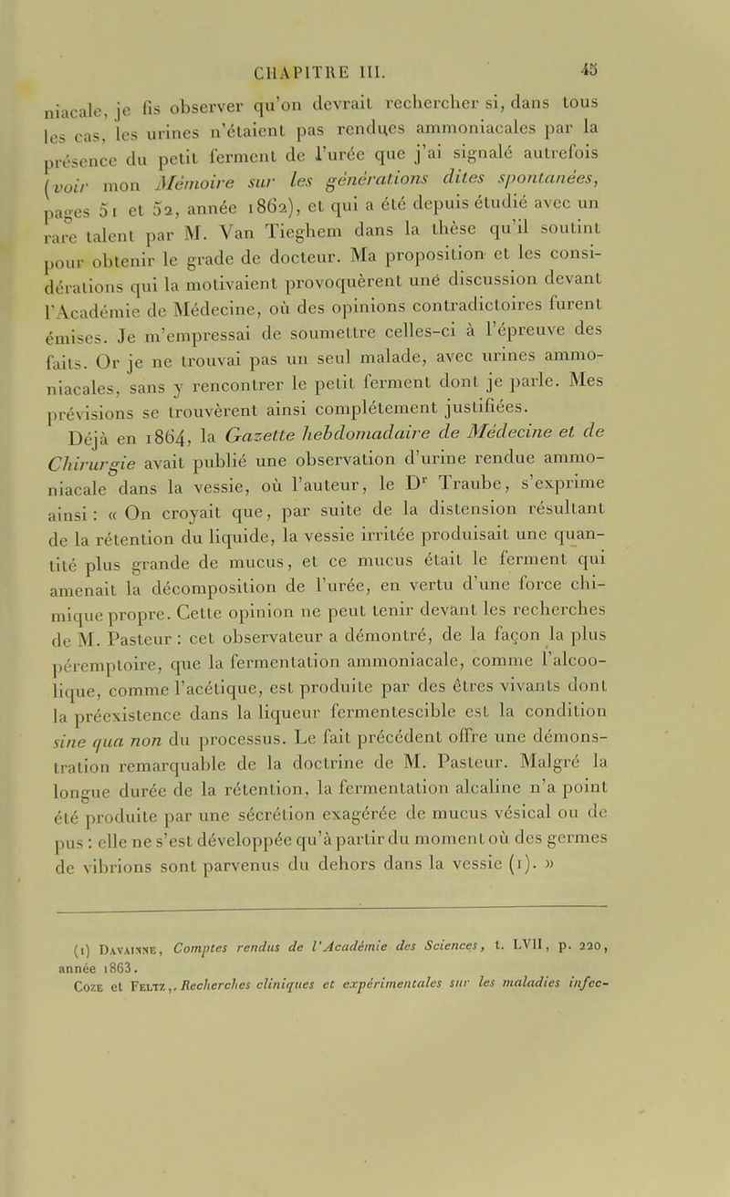 niacale, je fis observer qu'on devrait rechercher si, dans tous les cas, les urines n'étaient pas rendues ammoniacales par la présence du petit ferment de l'urée que j'ai signalé autrefois {voir mon Mémoire sur les générations dites spontanées, pages 5i et Sa, année 1862), et qui a été depuis étudié avec un raœ talent par M. Van Tieghem dans la thèse qu'il soutint pour obtenir le grade de docteur. Ma proposition et les consi- dérations qui la motivaient provoquèrent une discussion devant l'Académie de Médecine, où des opinions contradictoires furent émises. Je m'empressai de soumettre celles-ci à l'épreuve des faits. Or je ne trouvai pas un seul malade, avec urines ammo- niacales, sans y rencontrer le petit ferment dont je parle. Mes prévisions se trouvèrent ainsi complètement justifiées. Déjà en 1864, la Gazette hebdomadaire de Médecine et de Chirurgie avait publié une observation d'urine rendue ammo- niacale dans la vessie, où l'auteur, le D^ Traube, s'exprime ainsi: « On croyait que, par suite de la distension résultant de la rétention du liquide, la vessie irritée produisait une quan- tité plus grande de mucus, et ce mucus était le ferment qui amenait la décomposition de l'urée, en vertu d'une force chi- mique propre. Cette opinion ne peut tenir devant les recherches de M. Pasteur : cet observateur a démontré, de la façon la plus péremptoire, que la fermentation ammoniacale, comme l'alcoo- lique, comme l'acétique, est produite par des êtres vivants dont la préexistence dans la liqueur fermentescible est la condition sine f/ua non du processus. Le fait précédent offre une démons- tration remarquable de la doctrine de M. Pasteur. Malgré la longue durée de la rétention, la fermentation alcaline n'a point été produite par une sécrétion exagérée de mucus vésical ou de pus : elle ne s'est développée qu'àpartir du moment où des germes de vibrions sont parvenus du dehors dans la vessie (i). » (1) Davaisse, Comptes rendus de l'Académie des Sciences, t. LVII, p. 220, année i863. CozE et Yzirtz,. Recherches cliniques et expérimentales sur les maladies infcc-