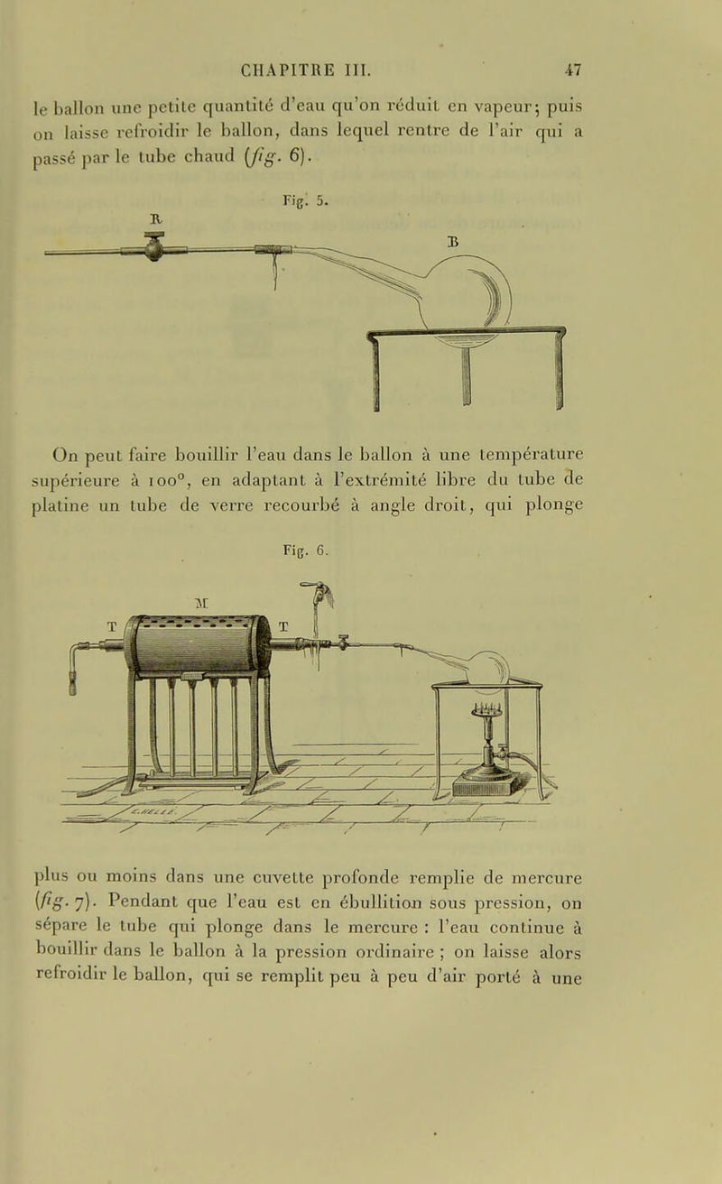 le ballon une petite quantité d'eau qu'on réduit en vapeur; puis on laisse refroidir le ballon, dans lequel rentre de l'air qui a passé par le tube chaud [fig. 6). Fig; 5. On peut faire bouillir l'eau dans le ballon à une température supérieure à ioo°, en adaptant à l'extrémité libre du tube de platine un tube de verre recourbé à angle droit, qui plonge Fig. 6. plus ou moins dans une cuvette profonde remplie de mercure {fiS-l)- Pendant que l'eau est en ébullition sous pression, on sépare le tube qui plonge dans le mercure : l'eau continue à bouillir dans le ballon à la pression ordinaire ; on laisse alors refroidir le ballon, qui se remplit peu à peu d'air porté à une