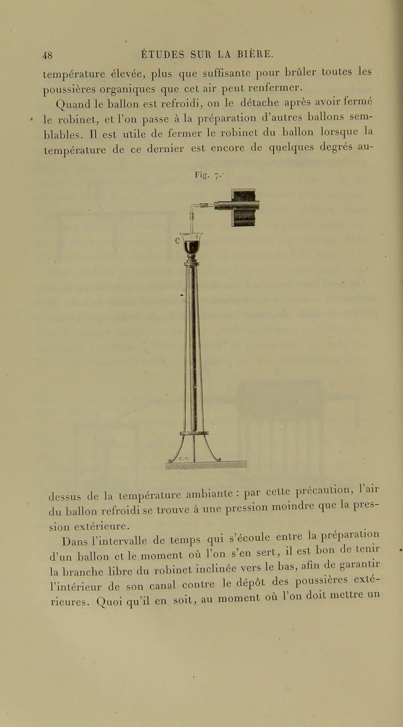 température élevée, plus que suffisante pour brûler toutes les poussières organiques que cet air peut renfermer. Quand le ballon est refroidi, on le détache après avoir fermé le robinet, et l'on passe à la préparation d'autres ballons sem- blables. Il est utile de fermer le robinet du ballon lorsque la température de ce dernier est encore de quelques degrés au- Fig. dessus de la température ambiante : par cette précaution, l'air du ballon refroidi se trouve à une pression moindre que la pres- sion extérieure. Dans l'intervalle de temps qui s'écoule entre la préparation d'un ballon et le moment où l'on s'en sert, il est bon de tenir la branche libre du robinet inclinée vers le bas, afin de garantir l'intérieur de son canal contre le dépôt des poussières exté- rieures. Quoi qu'il en soit, au moment où l'on doit mettre un