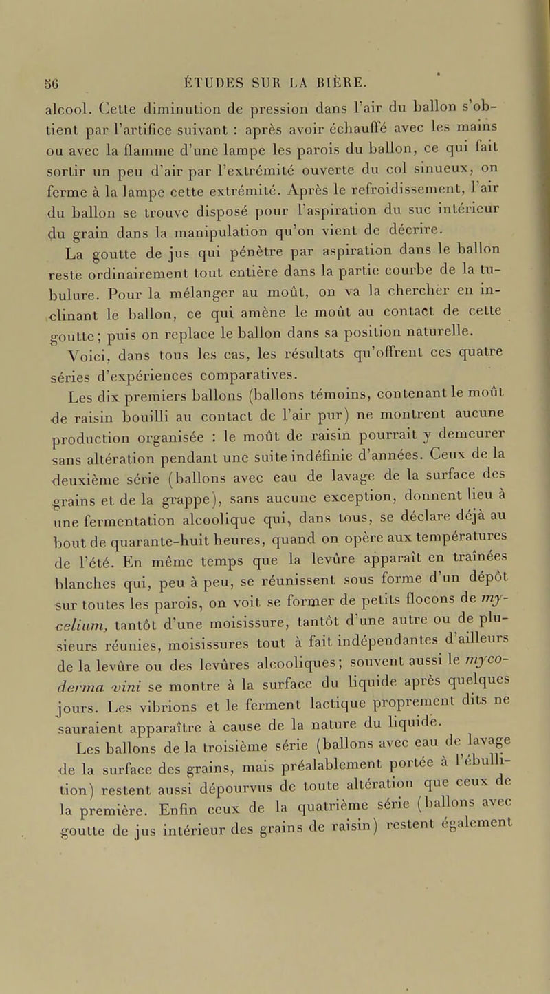 alcool. Cette diminution de pression dans l'air du ballon s'ob- tient par l'artifice suivant : après avoir échauffé avec les mains ou avec la flamme d'une lampe les parois du ballon, ce qui fait sortir un peu d'air par l'extrémité ouverte du col sinueux, on ferme à la lampe cette extrémité. Après le refroidissement, l'air du ballon se trouve disposé pour l'aspiration du suc intérieur du grain dans la manipulation qu'on vient de décrire. La goutte de jus qui pénètre par aspiration dans le ballon reste ordinairement tout entière dans la partie courbe de la tu- bulure. Pour la mélanger au moût, on va la chercher en in- clinant le ballon, ce qui amène le moût au contact de cette goutte; puis on replace le ballon dans sa position naturelle. Voici, dans tous les cas, les résultats qu'offrent ces quatre séries d'expériences comparatives. Les dix premiers ballons (ballons témoins, contenant le moût •de raisin bouilli au contact de l'air pur) ne montrent aucune production organisée : le moût de raisin pourrait y demeurer sans altération pendant une suite indéfinie d'années. Ceux de la deuxième série (ballons avec eau de lavage de la surface des grains et de la grappe), sans aucune exception, donnent lieu à une fermentation alcoolique qui, dans tous, se déclare déjà au bout de quarante-huit heures, quand on opère aux températures de l'été. En même temps que la levûre apparaît en traînées blanches qui, peu à peu, se réunissent sous forme d'un dépôt sur toutes les parois, on voit se former de petits flocons de mj- celiam, tantôt d'une moisissure, tantôt d'une autre ou de plu- sieurs réunies, moisissures tout à fait indépendantes d'ailleurs de la levûre ou des levûres alcooliques ; souvent aussi le mjco- derma 'vini se montre à la surface du liquide après quelques jours. Les vibrions et le ferment lactique proprement dits ne sauraient apparaître à cause de la nature du liquide. Les ballons delà troisième série (ballons avec eau de lavage de la surface des grains, mais préalablement portée à l'ébulli- tion) restent aussi dépourvus de toute altération que ceux de la première. Enfin ceux de la quatrième série (ballons avec goutte de jus intérieur des grains de raisin) restent également