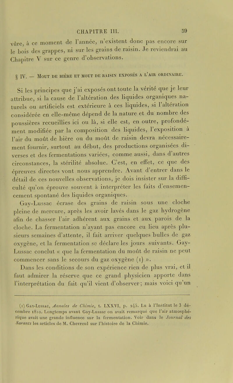 vùre, à ce momenl de l'année, n'existent donc pas encore sur le bois des grappes, ni sur les grains de raisin. Je reviendrai au Chapitre V sur ce genre d'observations. § ly. _ MOUT DE BIÈRE ET MOUT DE RAISIN EXPOSÉS A l'aIR ORDINAIRE. Si les principes que j'ai exposés ont toute la vérité que je leur attribue, si la cause de l'altération des liquides organiques na- turels ou artificiels est extérieure à ces liquides, si l'altération considérée en elle-même dépend de la nature et du nombre des poussières recueillies ici ou là, si elle est, en outre, profondé- ment modifiée par la composition des liquides, l'exposition à l'air du moût de bière ou du moût de raisin devra nécessaire- ment fournir, surtout au début, des productions organisées di- verses et des fermentations variées, comme aussi, dans d'autres circonstances, la stérilité absolue. C'est, en effet, ce que des épreuves directes vont nous apprendre. Avant d'entrer dans le détail de ces nouvelles observations, je dois insister sur la diffi- culté qu'on éprouve souvent à interpréter les faits d'ensemen- cement spontané des liquides organiques. Gay-Lussac écrase des grains de raisin sous une cloche pleine de mercure, après les avoir lavés dans le gaz hydrogène afin de chasser l'air adhérent aux grains et aux parois de la cloche. La fermentation n'ayant pas encore eu lieu après plu- sieurs semaines d'attente, il fait arriver quelques bulles de gaz oxygène, et la fermentation se déclare les jours suivants. Gay- Lussac conclut (c que la fermentation du moût de raisin ne peut commencer sans le secours du gaz oxygène (i) ». Dans les conditions de son expérience rien de plus vrai, et il faut admirer la réserve que ce grand physicien apporte dans l'interprétation du fait qu'il vient d'observer; mais voici qu'un (i) Ga-ï-Lossac, Annules de Chimie, t. LXXVI, p. a/p. Lu à l'Institut le 3 dé- cembre 1810. Longtemps avant Gay-Lussac on avait remarque que l'air atmosphé- rique avait une grande influence sur la fermentation. Voir dans le Journal des Savants les articles de M. Chevreul sur l'histoire de la Chimie.