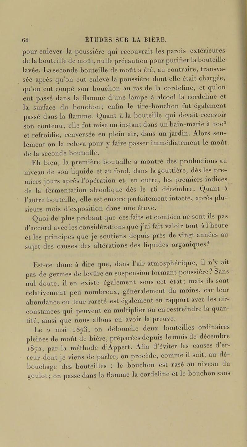 pour enlever la poussière qui recouvrait les parois extérieures de la bouteille de moût, nulle précaution pour purifier la bouteille lavée. La seconde bouteille de moût a été, au contraire, transva- sée après qu'on eut enlevé la poussière dont elle était chargée, qu'on eut coupé son bouchon au ras de la cordeline, et qu'on eut passé dans la flamme d'une lampe à alcool la cordeline et la surface du bouchon; enfin le tire-bouchon fut également passé dans la flamme. Quant à la bouteille qui devait recevoir son contenu, elle fut mise un instant dans unbain-marie à ioo° et refroidie, renversée en plein air, dans un jardin. Alors seu- lement on la releva pour y faire passer immédiatement le moût, de la seconde bouteille. Eh bien, la première bouteille a montré des productions au niveau de son liquide et au fond, dans la gouttière, dès les pre- miers jours après l'opération et, en outre, les premiers indices de la fermentation alcoolique dès le ï6 décembre. Quant à l'autre bouteille, elle est encore parfaitement intacte, après plu- sieurs mois d'exposition dans une étuve. Quoi de plus probant que ces faits et combien ne sont-ils pas d'accord avec les considérations que j'ai fait valoir tout à l'heure et les principes que je soutiens depuis près de vingt années au sujet des causes des altérations des liquides organiques? Est-ce donc à dire que, dans l'air atmosphérique, il n'y ait pas de germes de levûre en suspension formant poussière? Sans nul doute, il en existe également sous cet état; mais ils sont relativement peu nombreux, généralement du moins, car leur abondance ou leur rareté est également en rapport avec les cir- constances qui peuvent en multiplier ou en restreindre la quan- tité, ainsi que nous allons en avoir la preuve. Le 2 mai 1873, on débouche deux bouteilles ordinaires pleines de moût de bière, préparées depuis le mois de décembre 1872, par la méthode d'Appert. Afin d'éviter les causes d'er- reur dont je viens de parler, on procède, comme il suit, au dé- bouchage des bouteilles : le bouchon est rasé au niveau du goulot; on passe dans la flamme la cordeHne et le bouchon sans